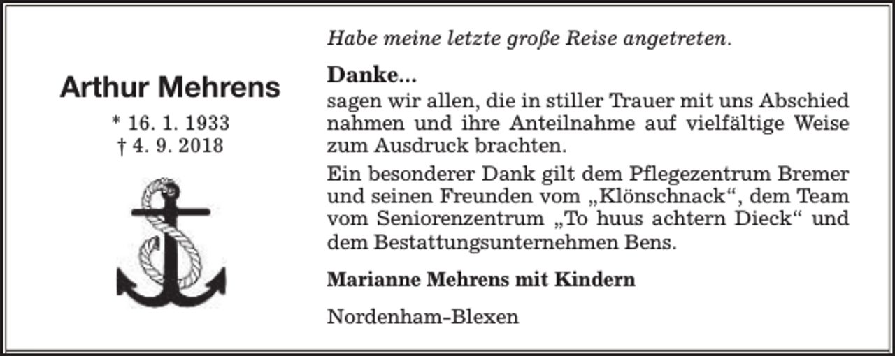 <p>Habe meine letzte große Reise angetreten.</p><p>Arthur Mehrens<br />* 16. 1. 1933<br />† 4. 9. 2018</p><p>Danke...</p><p>sagen wir allen, die in stiller Trauer mit uns Abschied<br />nahmen und ihre Anteilnahme auf vielfältige Weise<br />zum Ausdruck brachten.<br />Ein besonderer Dank gilt dem Pflegezentrum Bremer<br />und seinen Freunden vom „Klönschnack“, dem Team<br />vom Seniorenzentrum „To huus achtern Dieck“ und<br />dem Bestattungsunternehmen Bens.<br />Marianne Mehrens mit Kindern<br />Nordenham-Blexen</p>