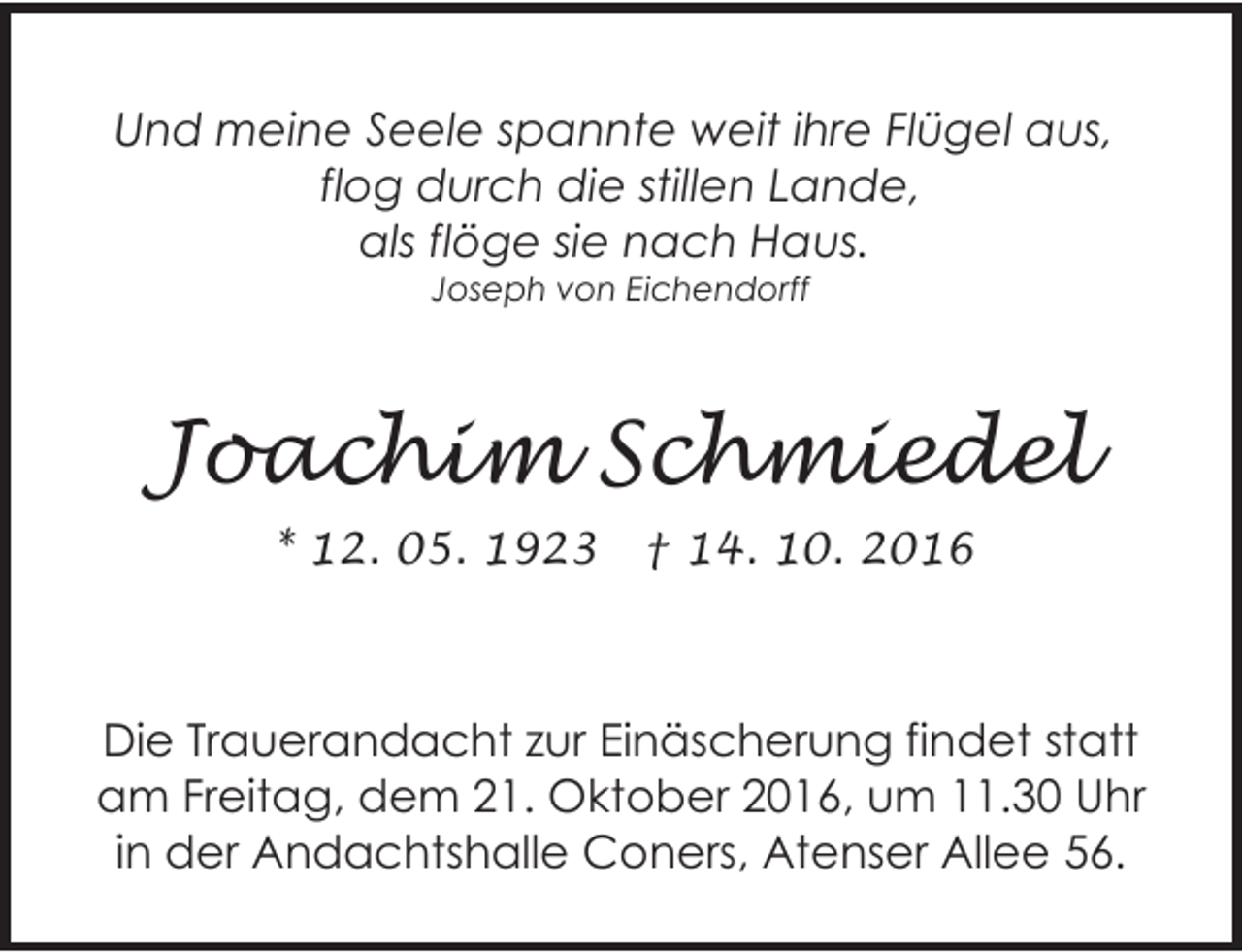 <p>Und meine Seele spannte weit ihre Flügel aus,<br />flog durch die stillen Lande,<br />als flöge sie nach Haus.<br />Joseph von Eichendorff</p><p>Joachim Schmiedel<br />* 12. 05. 1923</p><p>† 14. 10. 2016</p><p>Die Trauerandacht zur Einäscherung findet statt<br />am Freitag, dem 21. Oktober 2016, um 11.30 Uhr<br />in der Andachtshalle Coners, Atenser Allee 56.</p>