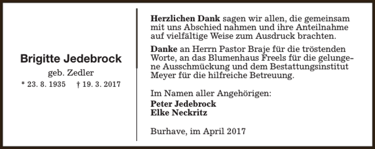 <p>Herzlichen Dank sagen wir allen, die gemeinsam<br />mit uns Abschied nahmen und ihre Anteilnahme<br />auf vielfältige Weise zum Ausdruck brachten.</p><p>Brigitte Jedebrock<br />geb. Zedler<br />* 23. 8. 1935</p><p>† 19. 3. 2017</p><p>Danke an Herrn Pastor Braje für die tröstenden<br />Worte, an das Blumenhaus Freels für die gelungene Ausschmückung und dem Bestattungsinstitut<br />Meyer für die hilfreiche Betreuung.<br />Im Namen aller Angehörigen:<br />Peter Jedebrock<br />Elke Neckritz<br />Burhave, im April 2017</p>