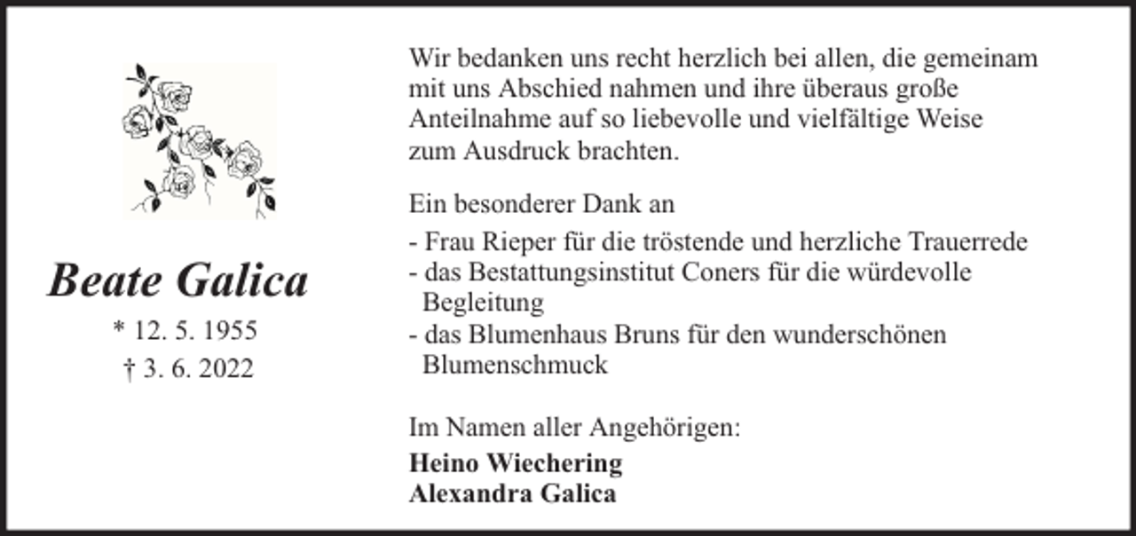 <p>Wir bedanken uns recht herzlich bei allen, die gemeinam<br />mit uns Abschied nahmen und ihre überaus große<br />Anteilnahme auf so liebevolle und vielfältige Weise<br />zum Ausdruck brachten.</p><p>Beate Galica<br />* 12. 5. 1955<br />† 3. 6. 2022</p><p>Ein besonderer Dank an<br />- Frau Rieper für die tröstende und herzliche Trauerrede<br />- das Bestattungsinstitut Coners für die würdevolle<br />Begleitung<br />- das Blumenhaus Bruns für den wunderschönen<br />Blumenschmuck<br />Im Namen aller Angehörigen:<br />Heino Wiechering<br />Alexandra Galica</p>