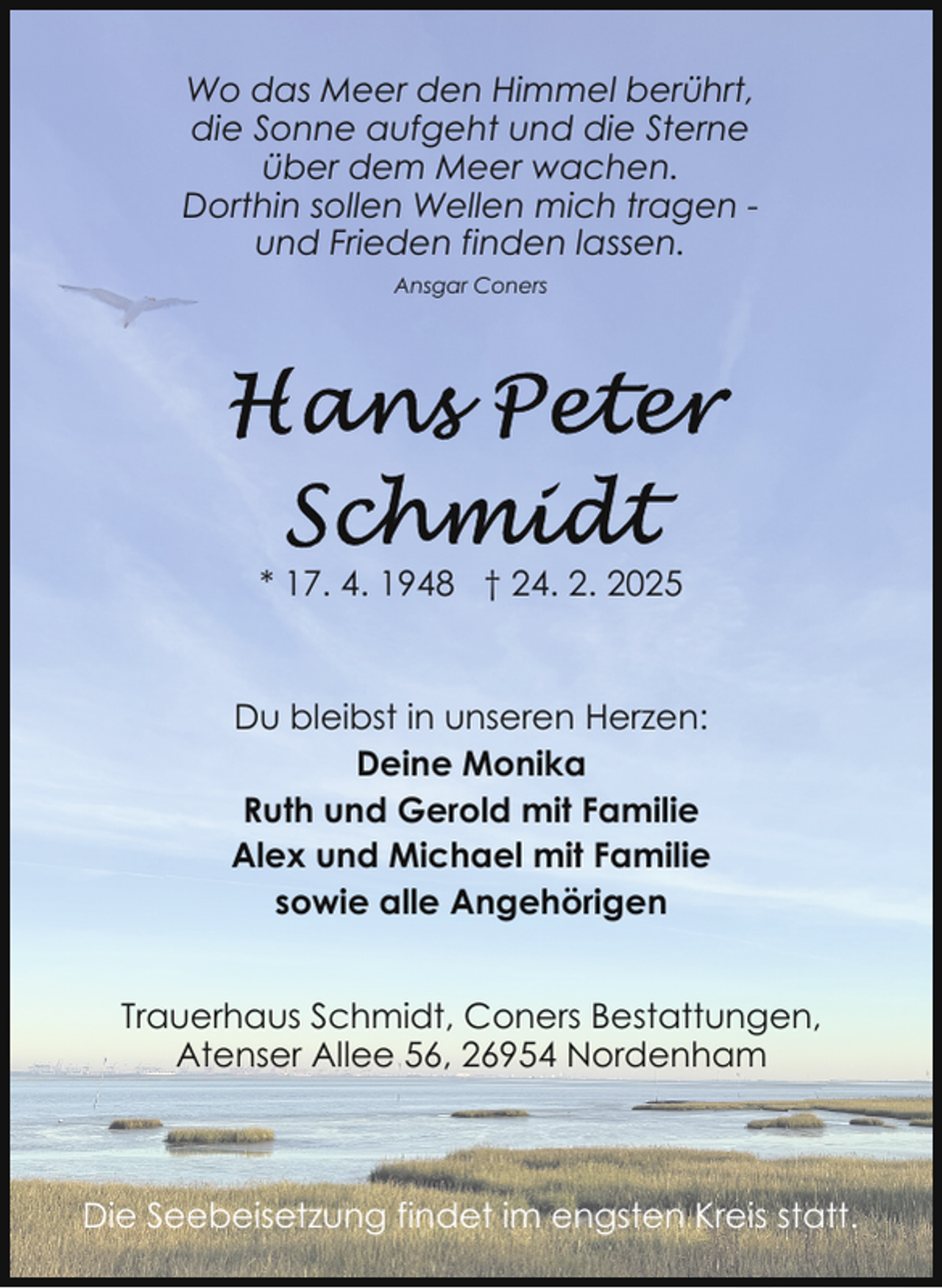 <p>Wo das Meer den Himmel berührt,<br />die Sonne aufgeht und die Sterne<br />über dem Meer wachen.<br />Dorthin sollen Wellen mich tragen und Frieden finden lassen.<br />Ansgar Coners</p><p>* 17. 4. 1948 † 24. 2. 2025</p><p>Du bleibst in unseren Herzen:<br />Deine Monika<br />Ruth und Gerold mit Familie<br />Alex und Michael mit Familie<br />sowie alle Angehörigen<br />Trauerhaus Schmidt, Coners Bestattungen,<br />Atenser Allee 56, 26954 Nordenham</p><p>Die Seebeisetzung findet im engsten Kreis statt.</p>