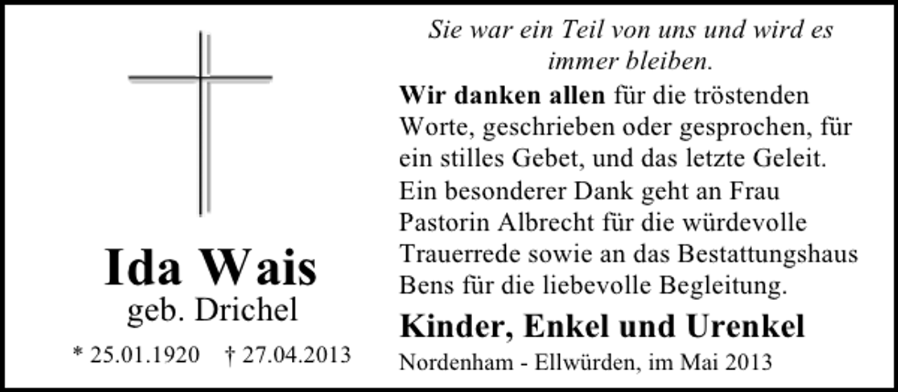 <p>Ida Wais<br />geb. Drichel</p><p>* 25.01.1920</p><p>† 27.04.2013</p><p>Sie war ein Teil von uns und wird es<br />immer bleiben.<br />Wir danken allen für die tröstenden<br />Worte, geschrieben oder gesprochen, für<br />ein stilles Gebet, und das letzte Geleit.<br />Ein besonderer Dank geht an Frau<br />Pastorin Albrecht für die würdevolle<br />Trauerrede sowie an das Bestattungshaus<br />Bens für die liebevolle Begleitung.</p><p>Kinder, Enkel und Urenkel</p><p>Nordenham - Ellwürden, im Mai 2013</p>