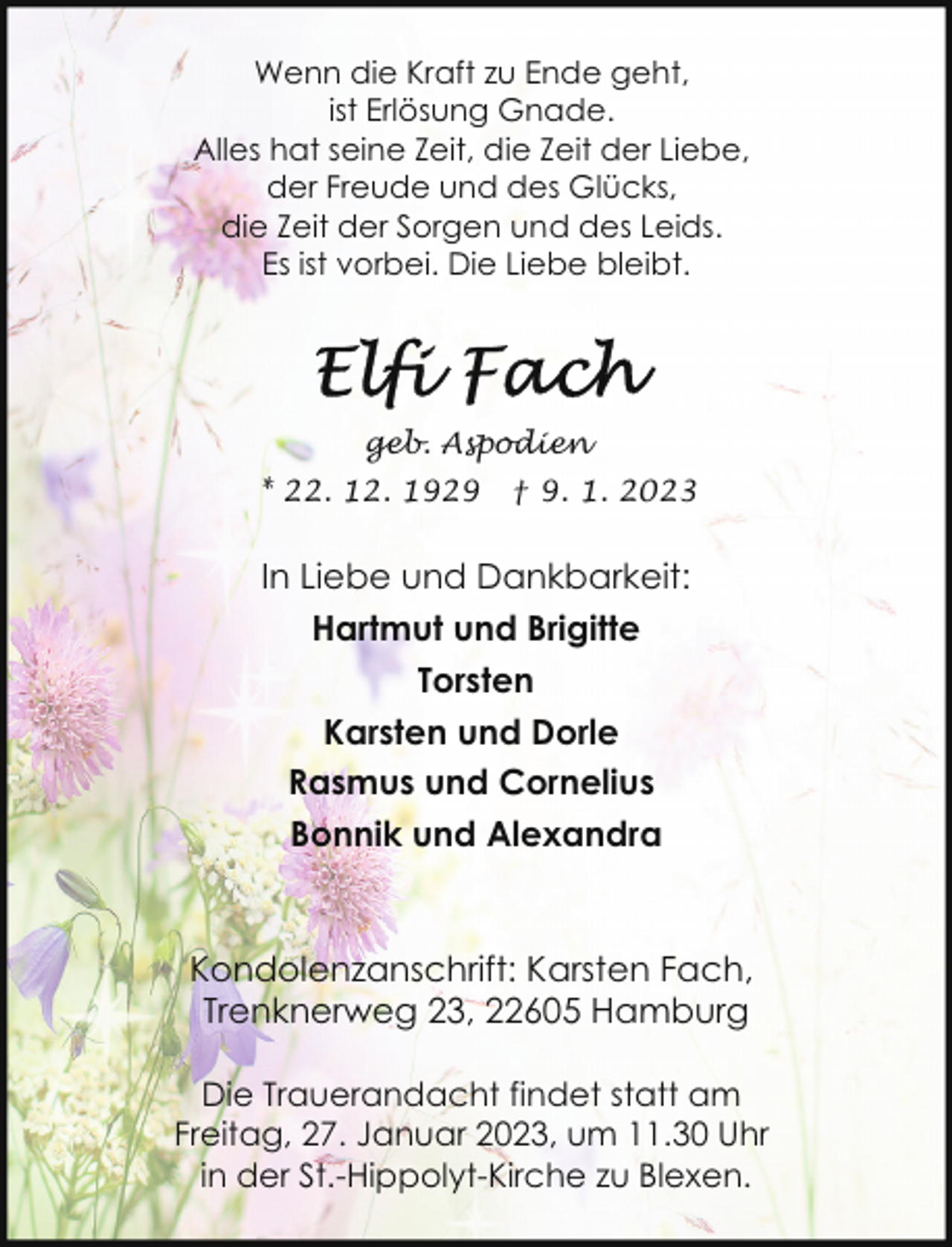 <p>Wenn die Kraft zu Ende geht,<br />ist Erlösung Gnade.<br />Alles hat seine Zeit, die Zeit der Liebe,<br />der Freude und des Glücks,<br />die Zeit der Sorgen und des Leids.<br />Es ist vorbei. Die Liebe bleibt.</p><p>geb. Aspodien<br />* 22. 12. 1929</p><p>† 9. 1. 2023</p><p>In Liebe und Dankbarkeit:<br />Hartmut und Brigitte<br />Torsten<br />Karsten und Dorle<br />Rasmus und Cornelius<br />Bonnik und Alexandra</p><p>Kondolenzanschrift: Karsten Fach,<br />Trenknerweg 23, 22605 Hamburg<br />Die Trauerandacht findet statt am<br />Freitag, 27. Januar 2023, um 11.30 Uhr<br />in der St.-Hippolyt-Kirche zu Blexen.</p>