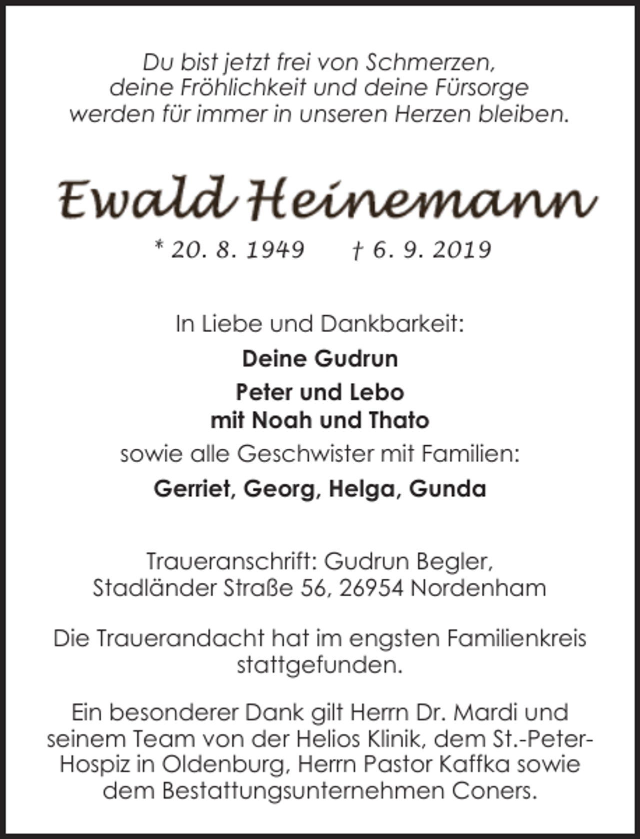 <p>Du bist jetzt frei von Schmerzen,<br />deine Fröhlichkeit und deine Fürsorge<br />werden für immer in unseren Herzen bleiben.</p><p>* 20. 8. 1949</p><p>† 6. 9. 2019</p><p>In Liebe und Dankbarkeit:<br />Deine Gudrun<br />Peter und Lebo<br />mit Noah und Thato<br />sowie alle Geschwister mit Familien:<br />Gerriet, Georg, Helga, Gunda<br />Traueranschrift: Gudrun Begler,<br />Stadländer Straße 56, 26954 Nordenham<br />Die Trauerandacht hat im engsten Familienkreis<br />stattgefunden.<br />Ein besonderer Dank gilt Herrn Dr. Mardi und<br />seinem Team von der Helios Klinik, dem St.-PeterHospiz in Oldenburg, Herrn Pastor Kaffka sowie<br />dem Bestattungsunternehmen Coners.</p>
