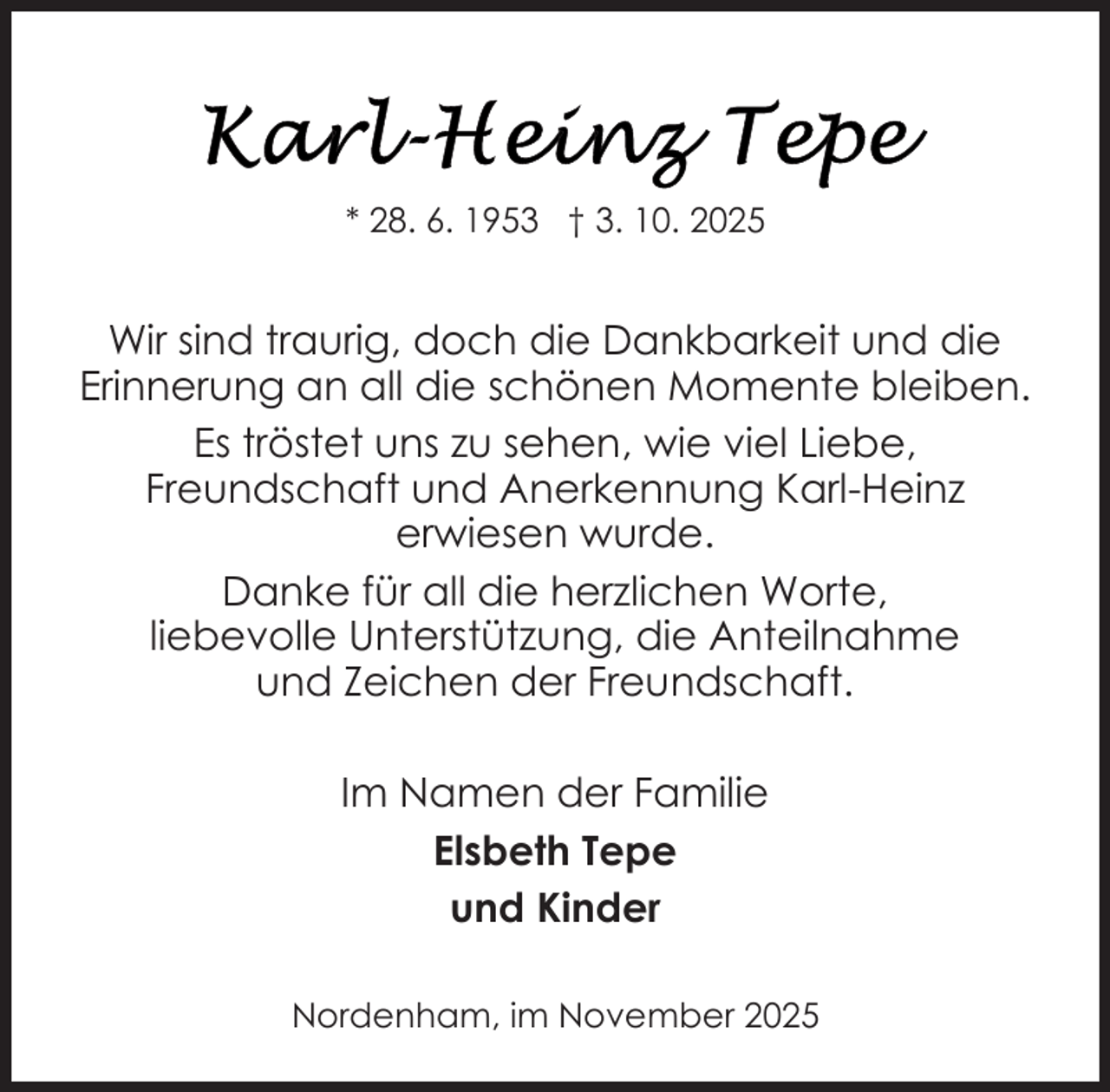 <p>* 28. 6. 1953 † 3. 10. 2025</p>
<p>Wir sind traurig, doch die Dankbarkeit und die<br />Erinnerung an all die schönen Momente bleiben.<br />Es tröstet uns zu sehen, wie viel Liebe,<br />Freundschaft und Anerkennung Karl-Heinz<br />erwiesen wurde.<br />Danke für all die herzlichen Worte,<br />liebevolle Unterstützung, die Anteilnahme<br />und Zeichen der Freundschaft.<br />Im Namen der Familie<br />Elsbeth Tepe<br />und Kinder<br />Nordenham, im November 2025</p>