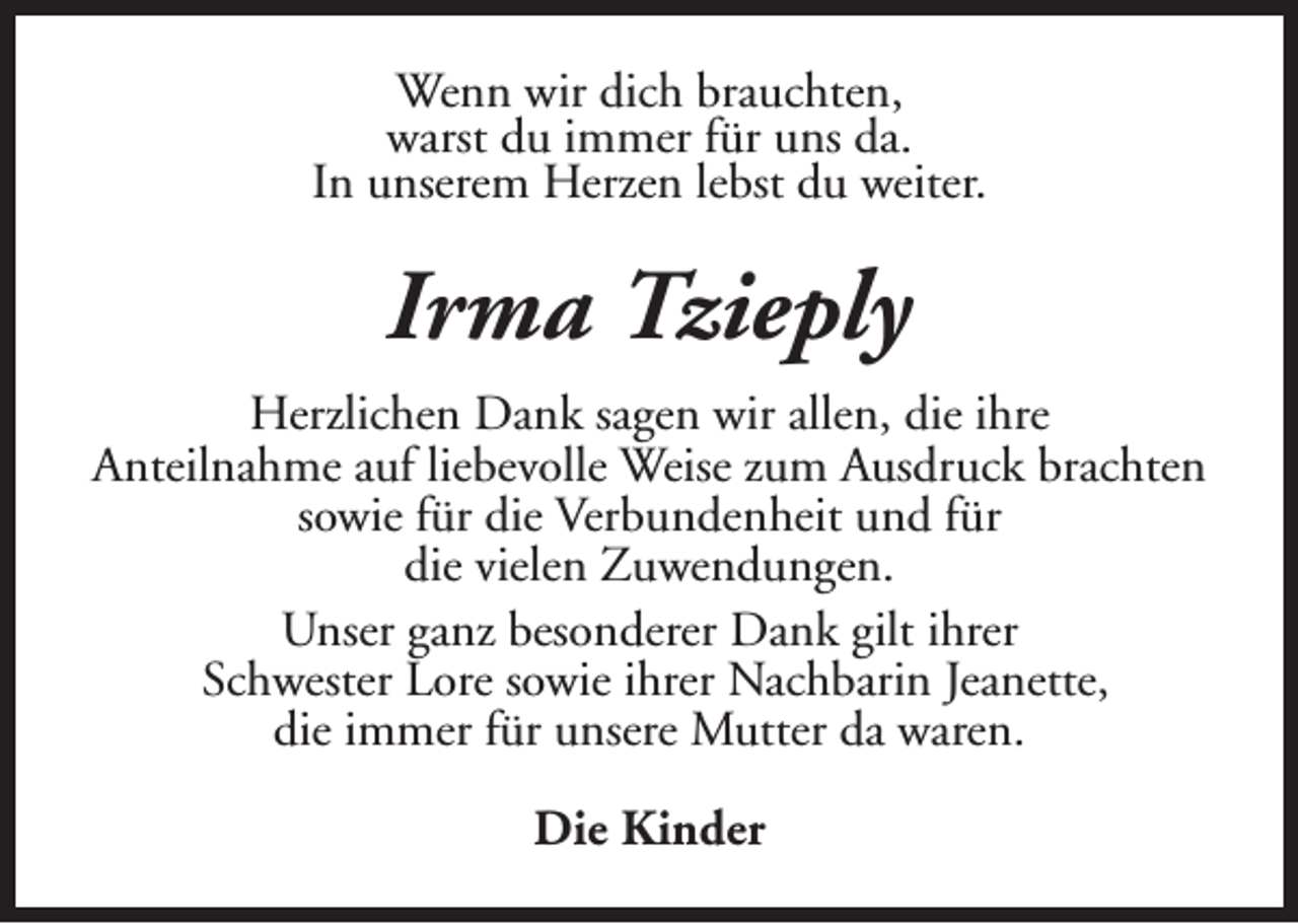 <p>Wenn wir dich brauchten,<br />warst du immer für uns da.<br />In unserem Herzen lebst du weiter.</p><p>Irma Tzieply<br />Herzlichen Dank sagen wir allen, die ihre<br />Anteilnahme auf liebevolle Weise zum Ausdruck brachten<br />sowie für die Verbundenheit und für<br />die vielen Zuwendungen.<br />Unser ganz besonderer Dank gilt ihrer<br />Schwester Lore sowie ihrer Nachbarin Jeanette,<br />die immer für unsere Mutter da waren.<br />Die Kinder</p>