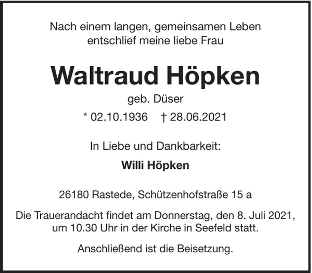 <p>Nach einem langen, gemeinsamen Leben<br />entschlief meine liebe Frau</p>
<p>Waltraud Höpken<br />geb. Düser<br />* 02.10.1936</p>
<p>† 28.06.2021</p>
<p>In Liebe und Dankbarkeit:<br />Willi Höpken<br />26180 Rastede, Schützenhofstraße 15 a<br />Die Trauerandacht findet am Donnerstag, den 8. Juli 2021,<br />um 10.30 Uhr in der Kirche in Seefeld statt.<br />Anschließend ist die Beisetzung.</p>
