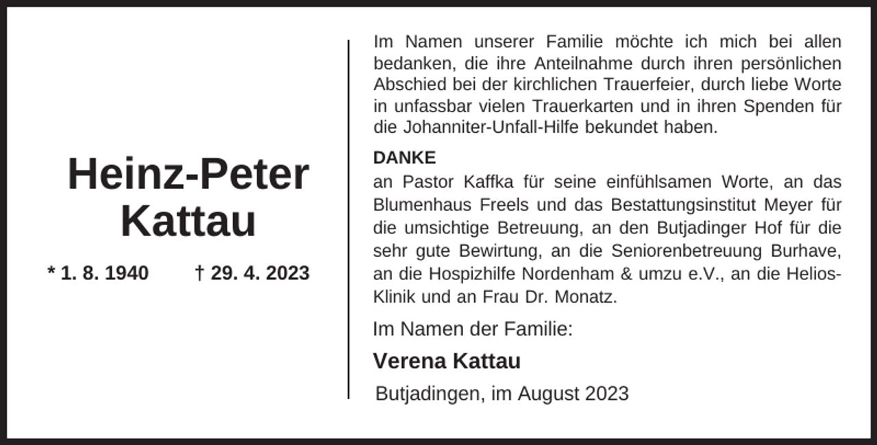 <p>Im Namen unserer Familie möchte ich mich bei allen<br />bedanken, die ihre Anteilnahme durch ihren persönlichen<br />Abschied bei der kirchlichen Trauerfeier, durch liebe Worte<br />in unfassbar vielen Trauerkarten und in ihren Spenden für<br />die Johanniter-Unfall-Hilfe bekundet haben.</p><p>Heinz-Peter<br />Kattau<br />* 1. 8. 1940</p><p>† 29. 4. 2023</p><p>DANKE<br />an Pastor Kaffka für seine einfühlsamen Worte, an das<br />Blumenhaus Freels und das Bestattungsinstitut Meyer für<br />die umsichtige Betreuung, an den Butjadinger Hof für die<br />sehr gute Bewirtung, an die Seniorenbetreuung Burhave,<br />an die Hospizhilfe Nordenham &amp; umzu e.V., an die HeliosKlinik und an Frau Dr. Monatz.</p><p>Im Namen der Familie:</p><p>Verena Kattau<br />Butjadingen, im August 2023</p>