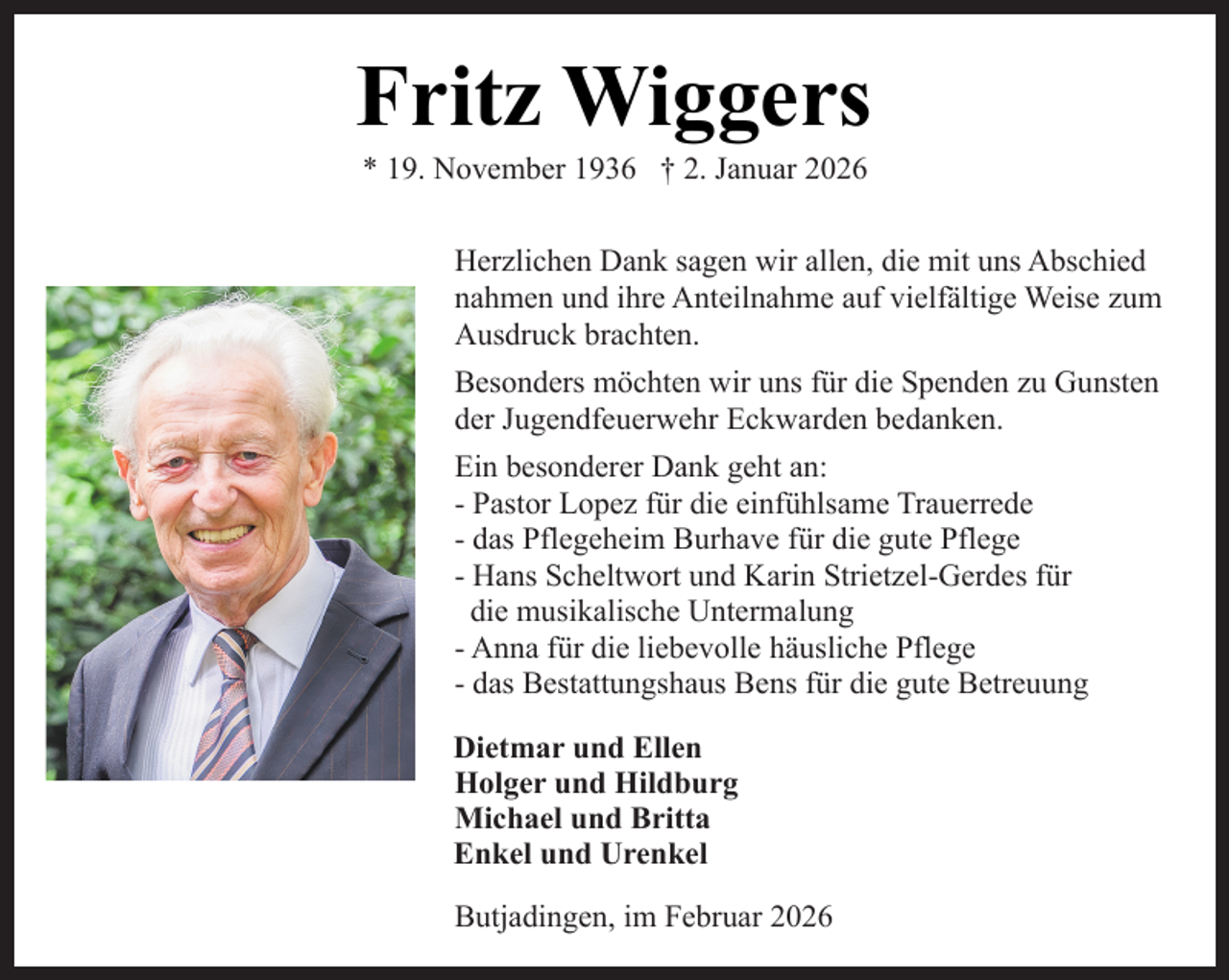 <p>Fritz Wiggers<br />* 19. November 1936 † 2. Januar 2026</p><p>Herzlichen Dank sagen wir allen, die mit uns Abschied<br />nahmen und ihre Anteilnahme auf vielfältige Weise zum<br />Ausdruck brachten.<br />Besonders möchten wir uns für die Spenden zu Gunsten<br />der Jugendfeuerwehr Eckwarden bedanken.<br />Ein besonderer Dank geht an:<br />- Pastor Lopez für die einfühlsame Trauerrede<br />- das Pflegeheim Burhave für die gute Pflege<br />- Hans Scheltwort und Karin Strietzel-Gerdes für<br />die musikalische Untermalung<br />- Anna für die liebevolle häusliche Pflege<br />- das Bestattungshaus Bens für die gute Betreuung<br />Dietmar und Ellen<br />Holger und Hildburg<br />Michael und Britta<br />Enkel und Urenkel<br />Butjadingen, im Februar 2026</p>