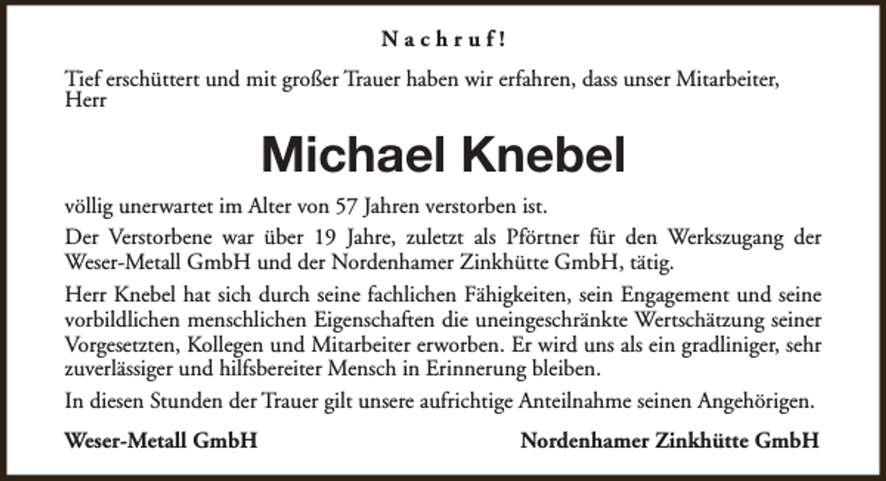 <p>Nachruf!<br />Tief erschüttert und mit großer Trauer haben wir erfahren, dass unser Mitarbeiter,<br />Herr</p><p>Michael Knebel<br />völlig unerwartet im Alter von 57 Jahren verstorben ist.<br />Der Verstorbene war über 19 Jahre, zuletzt als Pförtner für den Werkszugang der<br />Weser-Metall GmbH und der Nordenhamer Zinkhütte GmbH, tätig.<br />Herr Knebel hat sich durch seine fachlichen Fähigkeiten, sein Engagement und seine<br />vorbildlichen menschlichen Eigenschaften die uneingeschränkte Wertschätzung seiner<br />Vorgesetzten, Kollegen und Mitarbeiter erworben. Er wird uns als ein gradliniger, sehr<br />zuverlässiger und hilfsbereiter Mensch in Erinnerung bleiben.<br />In diesen Stunden der Trauer gilt unsere aufrichtige Anteilnahme seinen Angehörigen.<br />Weser-Metall GmbH</p><p>Nordenhamer Zinkhütte GmbH</p>