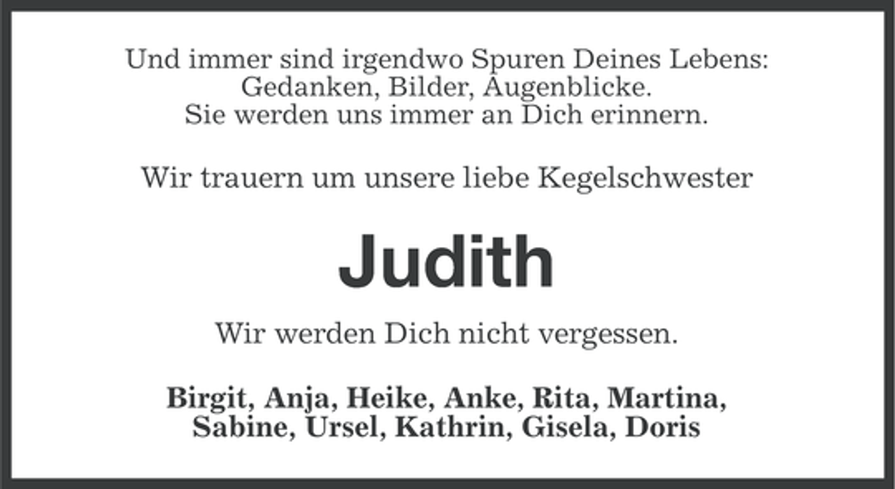 <p>Und immer sind irgendwo Spuren Deines Lebens:<br />Gedanken, Bilder, Augenblicke.<br />Sie werden uns immer an Dich erinnern.</p><p>Wir trauern um unsere liebe Kegelschwester</p><p>Judith<br />Wir werden Dich nicht vergessen.<br />Birgit, Anja, Heike, Anke, Rita, Martina,<br />Sabine, Ursel, Kathrin, Gisela, Doris</p>