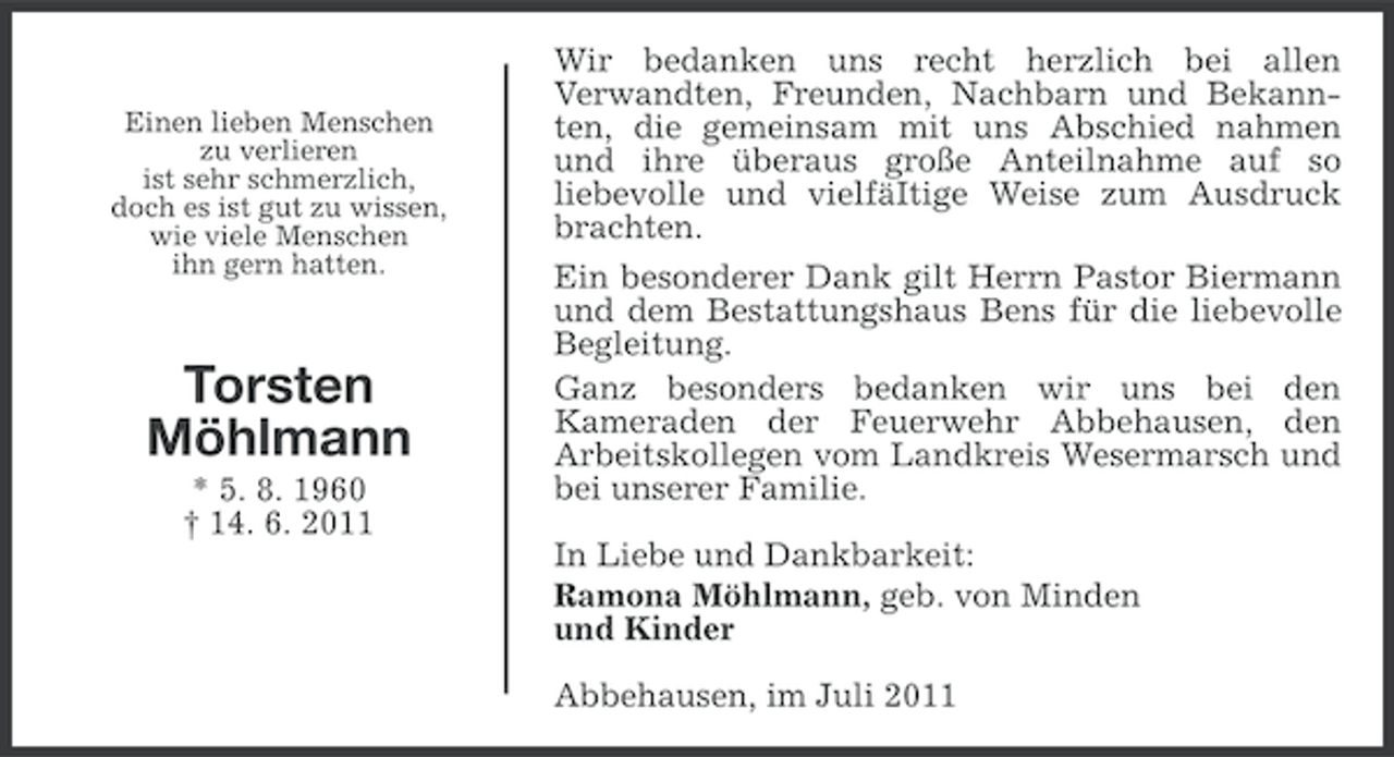 <p>Einen lieben Menschen<br />zu verlieren<br />ist sehr schmerzlich,<br />doch es ist gut zu wissen,<br />wie viele Menschen<br />ihn gern hatten.</p><p>Torsten<br />Möhlmann<br />* 5. 8. 1960<br />† 14. 6. 2011</p><p>Wir bedanken uns recht herzlich bei allen<br />Verwandten, Freunden, Nachbarn und Bekannten, die gemeinsam mit uns Abschied nahmen<br />und ihre überaus große Anteilnahme auf so<br />liebevolle und vielfäItige Weise zum Ausdruck<br />brachten.<br />Ein besonderer Dank gilt Herrn Pastor Biermann<br />und dem Bestattungshaus Bens für die liebevolle<br />Begleitung.<br />Ganz besonders bedanken wir uns bei den<br />Kameraden der Feuerwehr Abbehausen, den<br />Arbeitskollegen vom Landkreis Wesermarsch und<br />bei unserer Familie.<br />In Liebe und Dankbarkeit:<br />Ramona Möhlmann, geb. von Minden<br />und Kinder<br />Abbehausen, im Juli 2011</p>