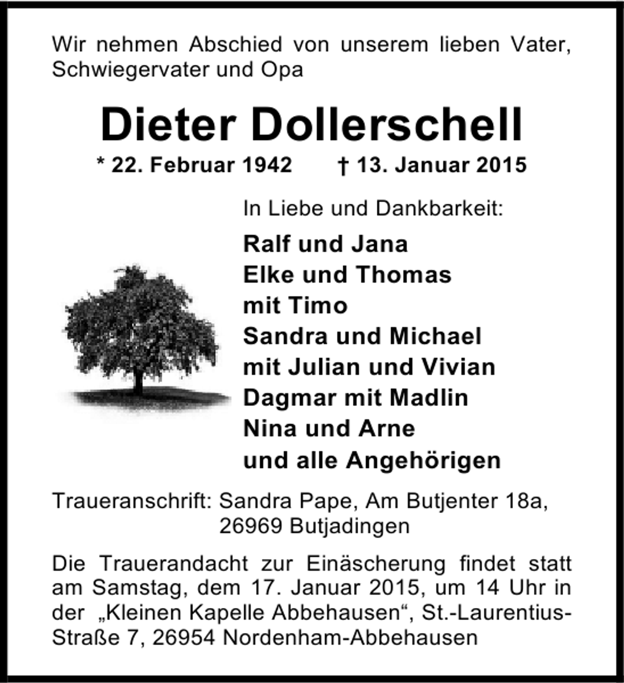 <p>Wir nehmen Abschied von unserem lieben Vater,<br />Schwiegervater und Opa</p><p>Dieter Dollerschell</p><p>* 22. Februar 1942</p><p>† 13. Januar 2015</p><p>In Liebe und Dankbarkeit:</p><p>Ralf und Jana<br />Elke und Thomas<br />mit Timo<br />Sandra und Michael<br />mit Julian und Vivian<br />Dagmar mit Madlin<br />Nina und Arne<br />und alle Angehörigen<br />Traueranschrift: Sandra Pape, Am Butjenter 18a,<br />26969 Butjadingen<br />Die Trauerandacht zur Einäscherung findet statt<br />am Samstag, dem 17. Januar 2015, um 14 Uhr in<br />der „Kleinen Kapelle Abbehausen“, St.-LaurentiusStraße 7, 26954 Nordenham-Abbehausen</p>