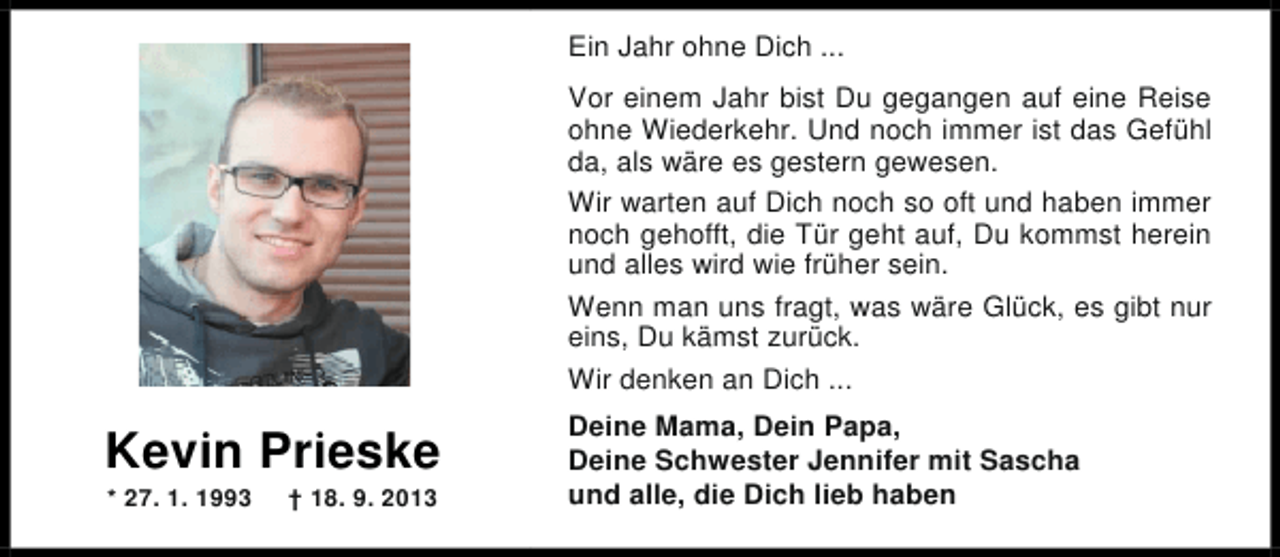<p>Ein Jahr ohne Dich ...<br />Vor einem Jahr bist Du gegangen auf eine Reise<br />ohne Wiederkehr. Und noch immer ist das Gefühl<br />da, als wäre es gestern gewesen.<br />Wir warten auf Dich noch so oft und haben immer<br />noch gehofft, die Tür geht auf, Du kommst herein<br />und alles wird wie früher sein.<br />Wenn man uns fragt, was wäre Glück, es gibt nur<br />eins, Du kämst zurück.<br />Wir denken an Dich ...</p><p>Kevin Prieske<br />* 27. 1. 1993</p><p>† 18. 9. 2013</p><p>Deine Mama, Dein Papa,<br />Deine Schwester Jennifer mit Sascha<br />und alle, die Dich lieb haben</p>