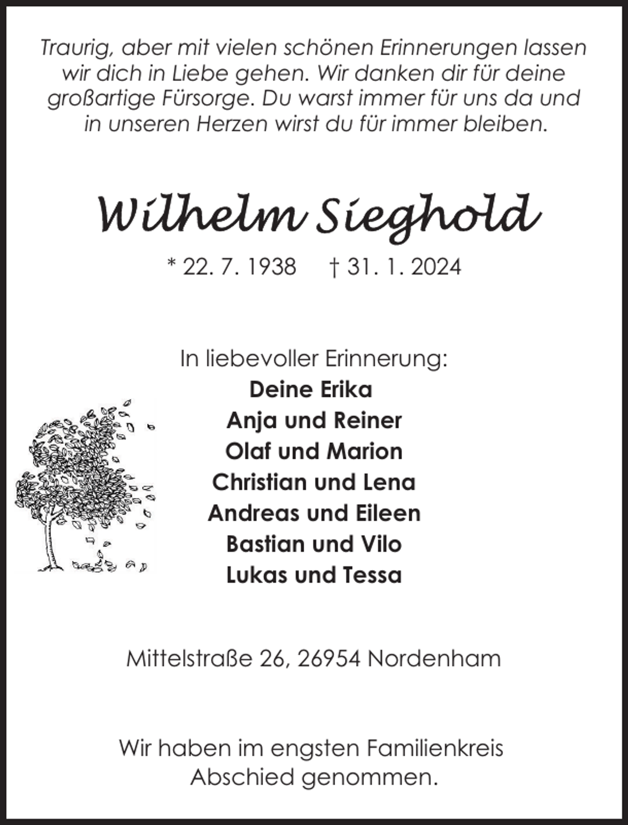 <p>Traurig, aber mit vielen schönen Erinnerungen lassen<br />wir dich in Liebe gehen. Wir danken dir für deine<br />großartige Fürsorge. Du warst immer für uns da und<br />in unseren Herzen wirst du für immer bleiben.</p><p>* 22. 7. 1938</p><p>† 31. 1. 2024</p><p>In liebevoller Erinnerung:<br />Deine Erika<br />Anja und Reiner<br />Olaf und Marion<br />Christian und Lena<br />Andreas und Eileen<br />Bastian und Vilo<br />Lukas und Tessa<br />Mittelstraße 26, 26954 Nordenham</p><p>Wir haben im engsten Familienkreis<br />Abschied genommen.</p>