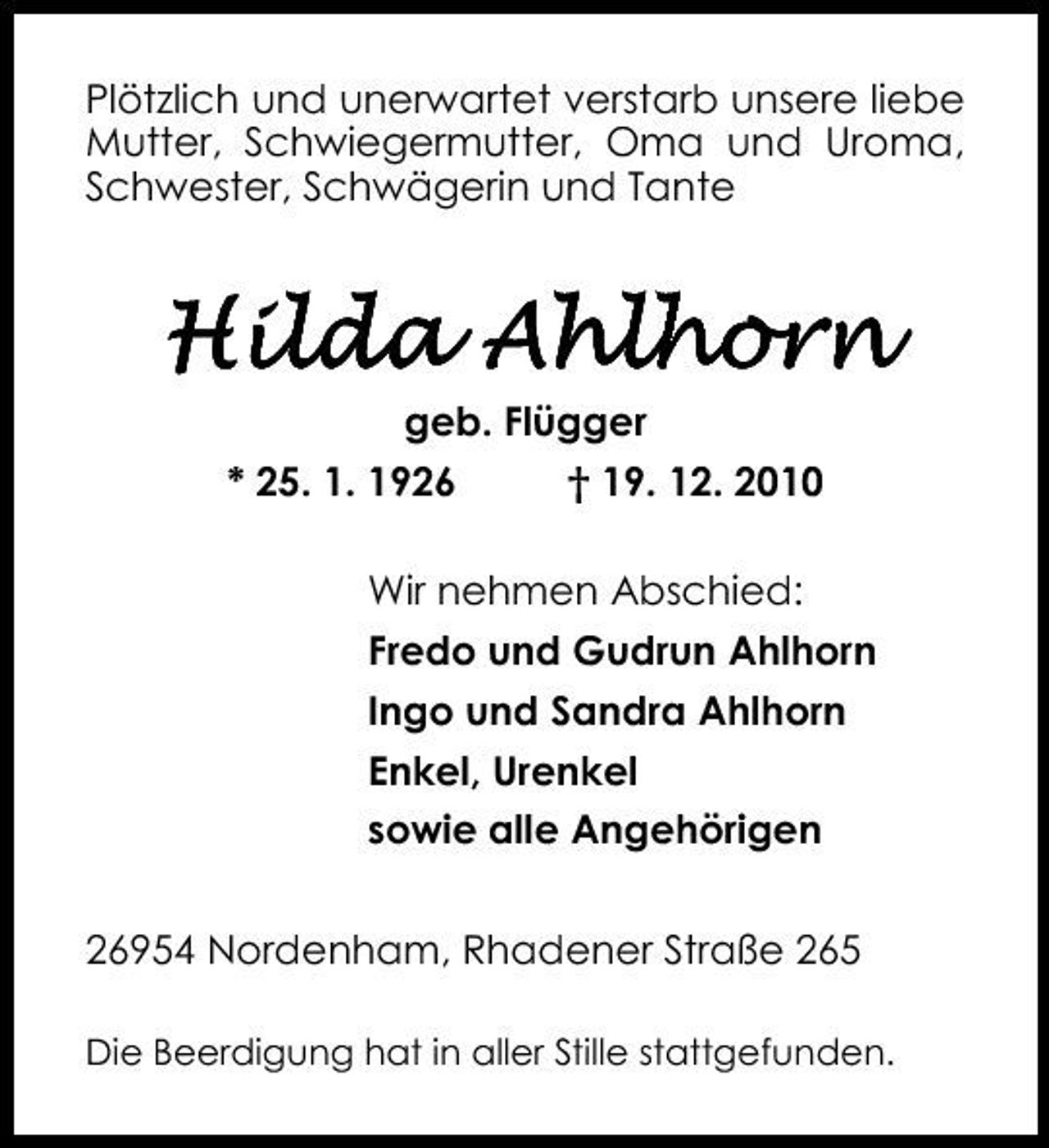 <p>Plötzlich und unerwartet verstarb unsere liebe Mutter, Schwiegermutter, Oma und Uroma, Schwester, Schwägerin und Tante</p><p>Hilda Ahlhorn<br />geb. Flügger * 25. 1. 1926 † 19. 12. 2010 Wir nehmen Abschied: Fredo und Gudrun Ahlhorn Ingo und Sandra Ahlhorn Enkel, Urenkel sowie alle Angehörigen 26954 Nordenham, Rhadener Straße 265<br />Die Beerdigung hat in aller Stille stattgefunden.</p>