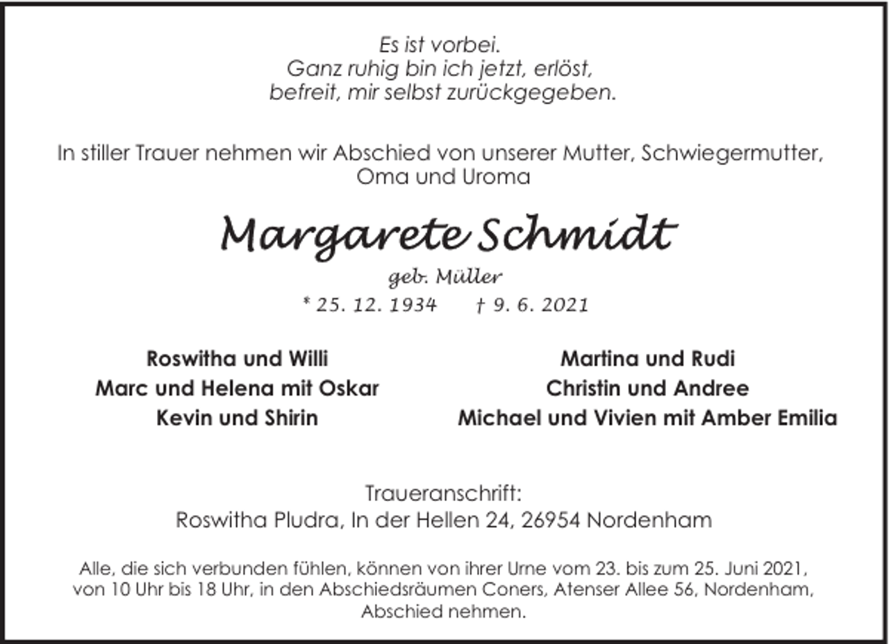 <p>Es ist vorbei.<br />Ganz ruhig bin ich jetzt, erlöst,<br />befreit, mir selbst zurückgegeben.<br />In stiller Trauer nehmen wir Abschied von unserer Mutter, Schwiegermutter,<br />Oma und Uroma</p>
<p>geb. Müller<br />* 25. 12. 1934</p>
<p>Roswitha und Willi<br />Marc und Helena mit Oskar<br />Kevin und Shirin</p>
<p>† 9. 6. 2021</p>
<p>Martina und Rudi<br />Christin und Andree<br />Michael und Vivien mit Amber Emilia</p>
<p>Traueranschrift:<br />Roswitha Pludra, In der Hellen 24, 26954 Nordenham<br />Alle, die sich verbunden fühlen, können von ihrer Urne vom 23. bis zum 25. Juni 2021,<br />von 10 Uhr bis 18 Uhr, in den Abschiedsräumen Coners, Atenser Allee 56, Nordenham,<br />Abschied nehmen.</p>