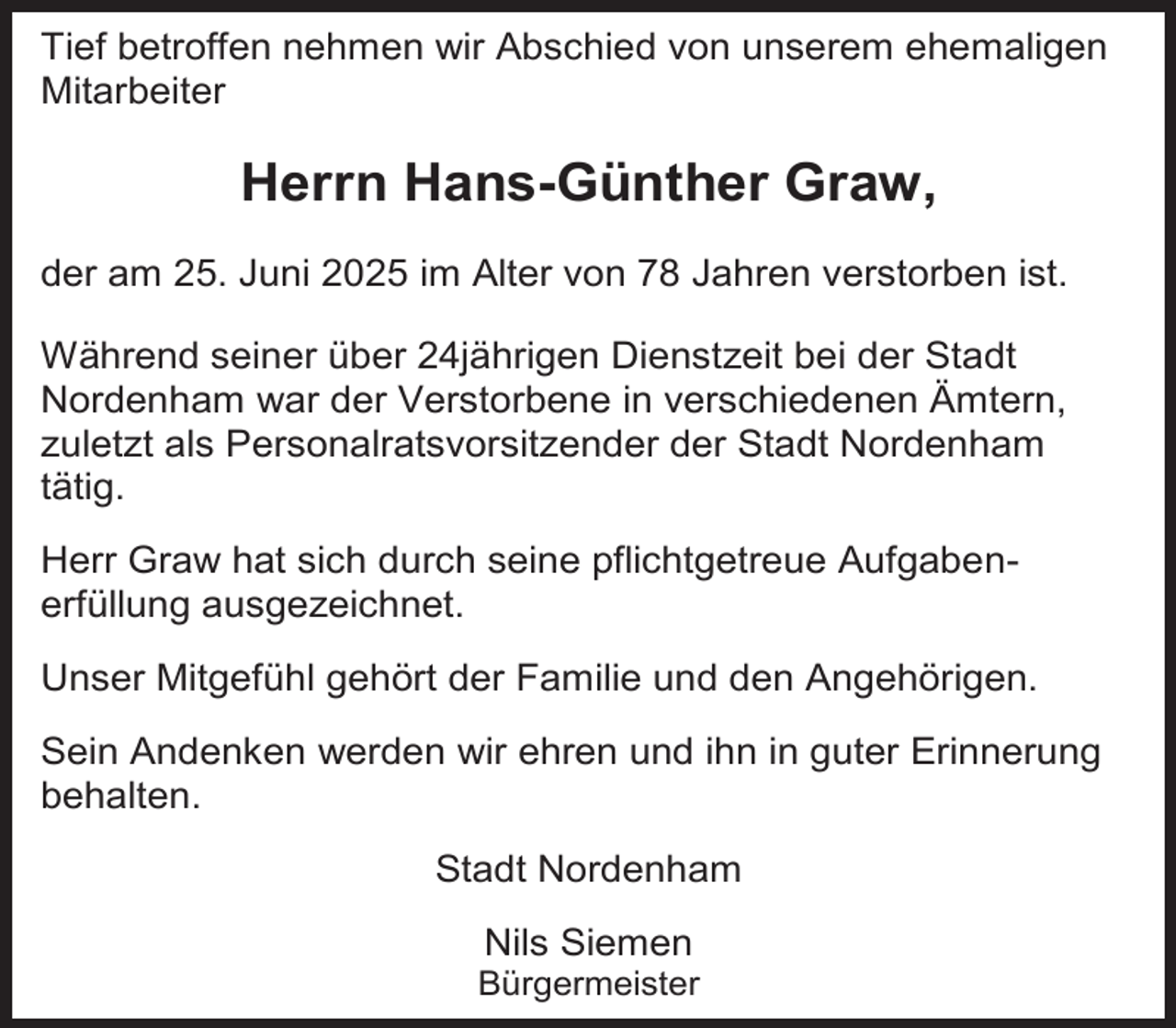 <p>Tief betroffen nehmen wir Abschied von unserem ehemaligen<br />Mitarbeiter</p><p>Herrn Hans-Günther Graw,<br />der am 25. Juni 2025 im Alter von 78 Jahren verstorben ist.<br />Während seiner über 24jährigen Dienstzeit bei der Stadt<br />Nordenham war der Verstorbene in verschiedenen Ämtern,<br />zuletzt als Personalratsvorsitzender der Stadt Nordenham<br />tätig.<br />Herr Graw hat sich durch seine pflichtgetreue Aufgabenerfüllung ausgezeichnet.<br />Unser Mitgefühl gehört der Familie und den Angehörigen.<br />Sein Andenken werden wir ehren und ihn in guter Erinnerung<br />behalten.<br />Stadt Nordenham<br />Nils Siemen</p><p>Bürgermeister</p>