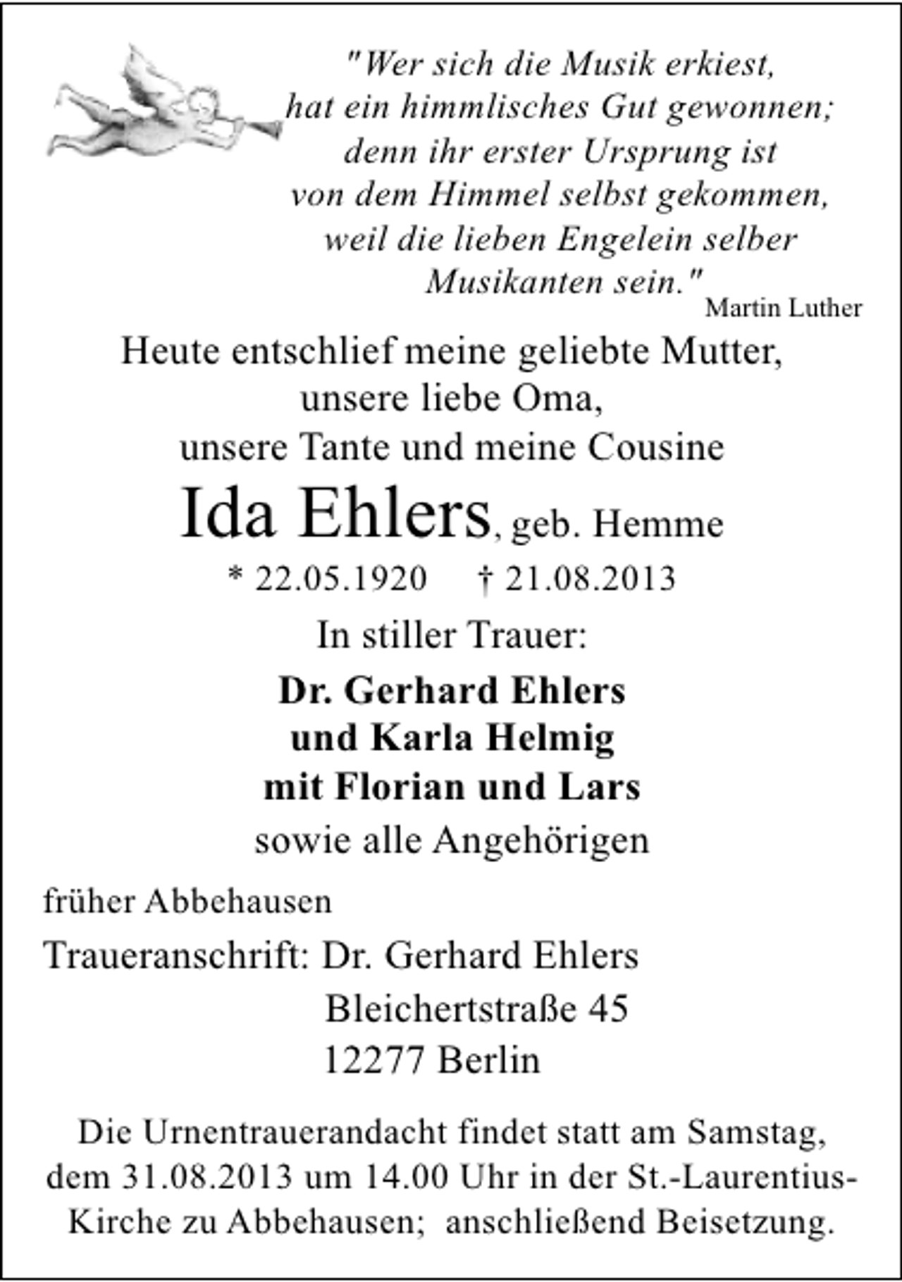 <p>"Wer sich die Musik erkiest,<br />hat ein himmlisches Gut gewonnen;<br />denn ihr erster Ursprung ist<br />von dem Himmel selbst gekommen,<br />weil die lieben Engelein selber<br />Musikanten sein."</p><p>Martin Luther</p><p>Heute entschlief meine geliebte Mutter,<br />unsere liebe Oma,<br />unsere Tante und meine Cousine</p><p>Ida Ehlers, geb. Hemme<br />* 22.05.1920</p><p>† 21.08.2013</p><p>In stiller Trauer:<br />Dr. Gerhard Ehlers<br />und Karla Helmig<br />mit Florian und Lars<br />sowie alle Angehörigen<br />früher Abbehausen</p><p>Traueranschrift: Dr. Gerhard Ehlers<br />Bleichertstraße 45<br />12277 Berlin<br />Die Urnentrauerandacht findet statt am Samstag,<br />dem 31.08.2013 um 14.00 Uhr in der St.-LaurentiusKirche zu Abbehausen; anschließend Beisetzung.</p>
