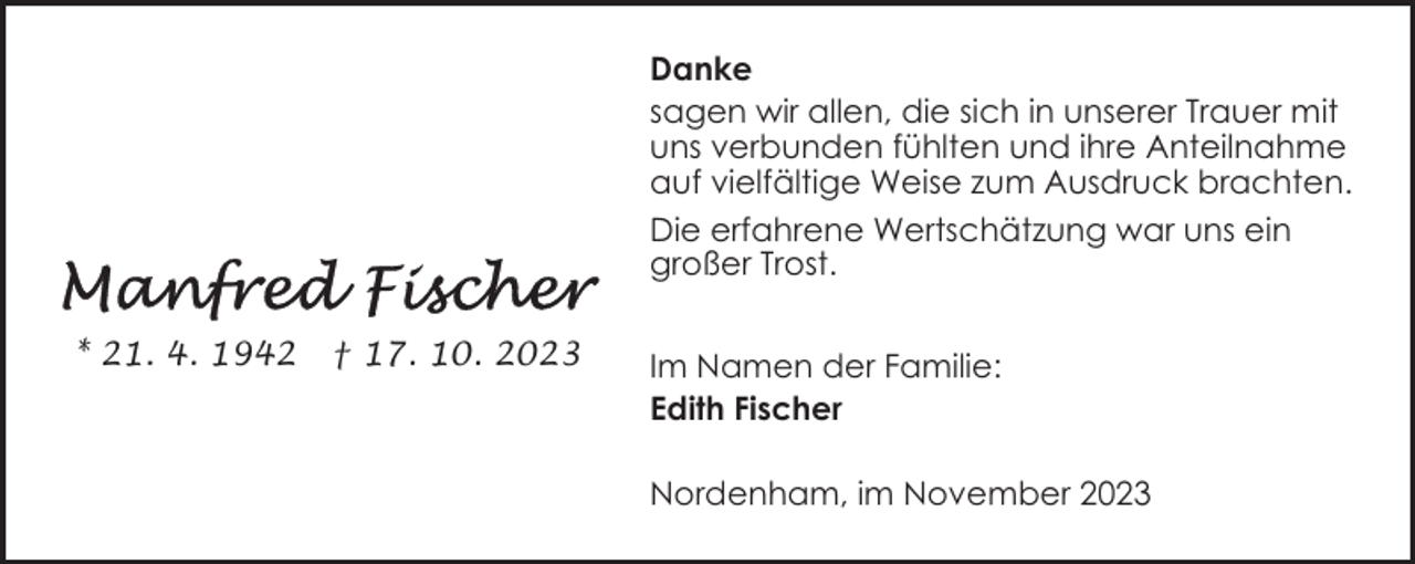 <p>Danke<br />sagen wir allen, die sich in unserer Trauer mit<br />uns verbunden fühlten und ihre Anteilnahme<br />auf vielfältige Weise zum Ausdruck brachten.<br />Die erfahrene Wertschätzung war uns ein<br />großer Trost.<br />* 21. 4. 1942</p><p>† 17. 10. 2023</p><p>Im Namen der Familie:<br />Edith Fischer<br />Nordenham, im November 2023</p>