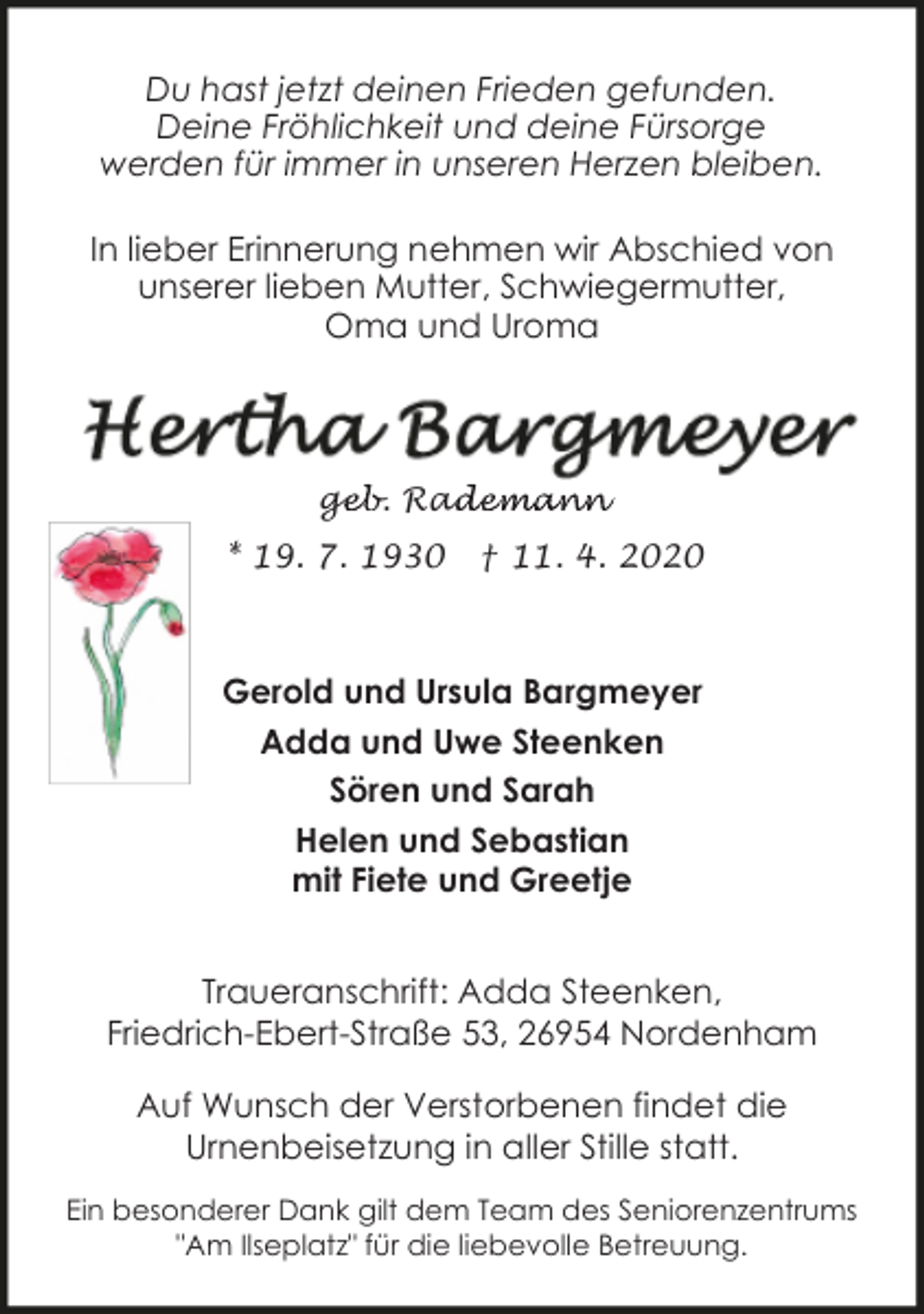 <p>Du hast jetzt deinen Frieden gefunden.<br />Deine Fröhlichkeit und deine Fürsorge<br />werden für immer in unseren Herzen bleiben.<br />In lieber Erinnerung nehmen wir Abschied von<br />unserer lieben Mutter, Schwiegermutter,<br />Oma und Uroma</p><p>geb. Rad<br />ge<br />ademann<br />* 19. 7. 1930</p><p>† 11. 4. 2020</p><p>Gerold und Ursula Bargmeyer<br />Adda und Uwe Steenken<br />Sören und Sarah<br />Helen und Sebastian<br />mit Fiete und Greetje<br />Traueranschrift: Adda Steenken,<br />Friedrich-Ebert-Straße 53, 26954 Nordenham<br />Auf Wunsch der Verstorbenen findet die<br />Urnenbeisetzung in aller Stille statt.<br />Ein besonderer Dank gilt dem Team des Seniorenzentrums<br />"Am Ilseplatz" für die liebevolle Betreuung.</p>