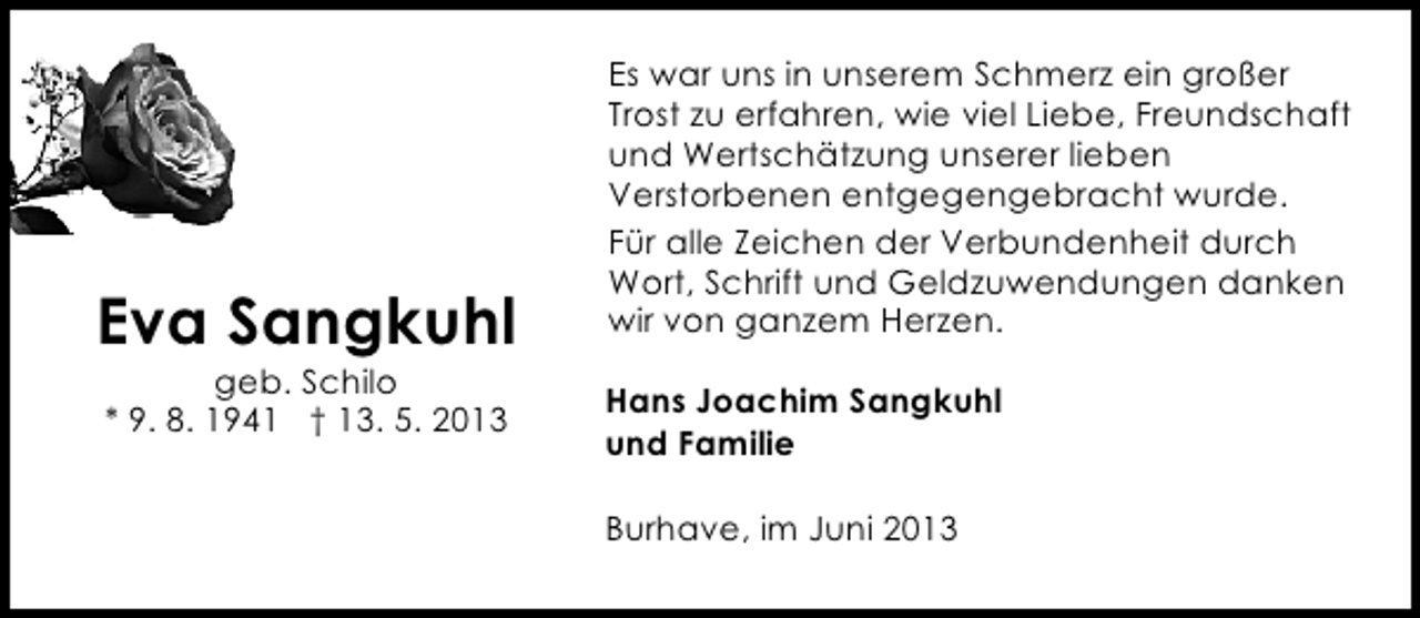 <p>Eva Sangkuhl<br />geb. Schilo<br />* 9. 8. 1941 † 13. 5. 2013</p><p>Es war uns in unserem Schmerz ein großer<br />Trost zu erfahren, wie viel Liebe, Freundschaft<br />und Wertschätzung unserer lieben<br />Verstorbenen entgegengebracht wurde.<br />Für alle Zeichen der Verbundenheit durch<br />Wort, Schrift und Geldzuwendungen danken<br />wir von ganzem Herzen.<br />Hans Joachim Sangkuhl<br />und Familie<br />Burhave, im Juni 2013</p>