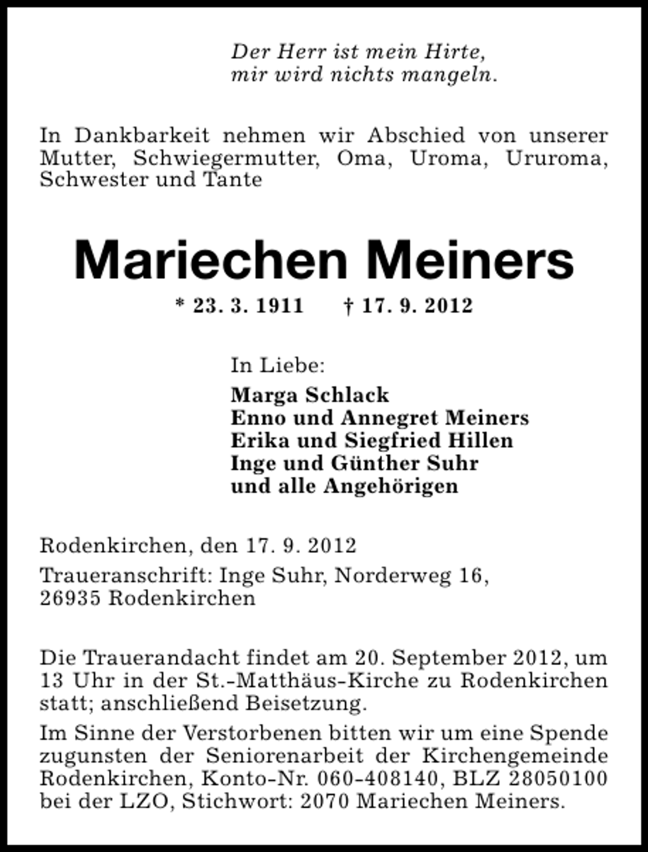 <p>Der Herr ist mein Hirte,<br />mir wird nichts mangeln.<br />In Dankbarkeit nehmen wir Abschied von unserer<br />Mutter, Schwiegermutter, Oma, Uroma, Ururoma,<br />Schwester und Tante</p><p>Mariechen Meiners<br />* 23. 3. 1911</p><p>† 17. 9. 2012</p><p>In Liebe:<br />Marga Schlack<br />Enno und Annegret Meiners<br />Erika und Siegfried Hillen<br />Inge und Günther Suhr<br />und alle Angehörigen<br />Rodenkirchen, den 17. 9. 2012<br />Traueranschrift: Inge Suhr, Norderweg 16,<br />26935 Rodenkirchen<br />Die Trauerandacht findet am 20. September 2012, um<br />13 Uhr in der St.-Matthäus-Kirche zu Rodenkirchen<br />statt; anschließend Beisetzung.<br />Im Sinne der Verstorbenen bitten wir um eine Spende<br />zugunsten der Seniorenarbeit der Kirchengemeinde<br />Rodenkirchen, Konto-Nr. 060-408140, BLZ 28050100<br />bei der LZO, Stichwort: 2070 Mariechen Meiners.</p>