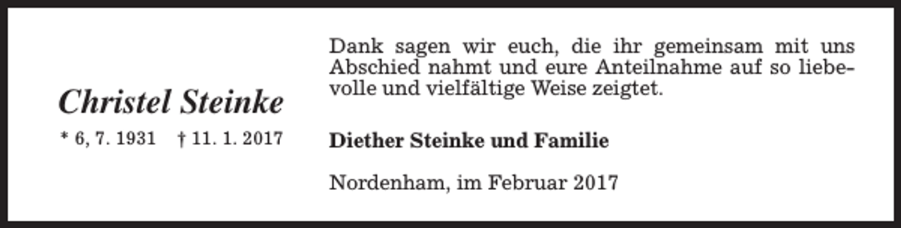 <p>Christel Steinke<br />* 6, 7. 1931</p><p>† 11. 1. 2017</p><p>Dank sagen wir euch, die ihr gemeinsam mit uns<br />Abschied nahmt und eure Anteilnahme auf so liebevolle und vielfältige Weise zeigtet.<br />Diether Steinke und Familie<br />Nordenham, im Februar 2017</p>