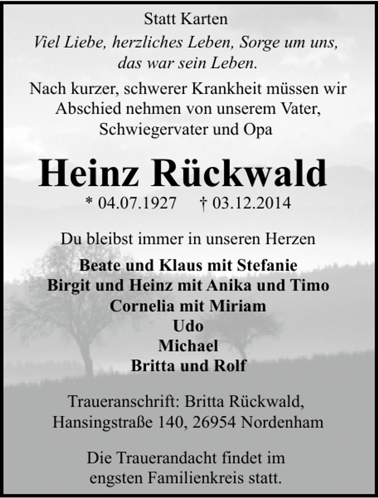 <p>Statt Karten<br />Viel Liebe, herzliches Leben, Sorge um uns,<br />das war sein Leben.<br />Nach kurzer, schwerer Krankheit müssen wir<br />Abschied nehmen von unserem Vater,<br />Schwiegervater und Opa</p><p>Heinz Rückwald<br />* 04.07.1927</p><p>† 03.12.2014</p><p>Du bleibst immer in unseren Herzen<br />Beate und Klaus mit Stefanie<br />Birgit und Heinz mit Anika und Timo<br />Cornelia mit Miriam<br />Udo<br />Michael<br />Britta und Rolf<br />Traueranschrift: Britta Rückwald,<br />Hansingstraße 140, 26954 Nordenham<br />Die Trauerandacht findet im<br />engsten Familienkreis statt.</p>