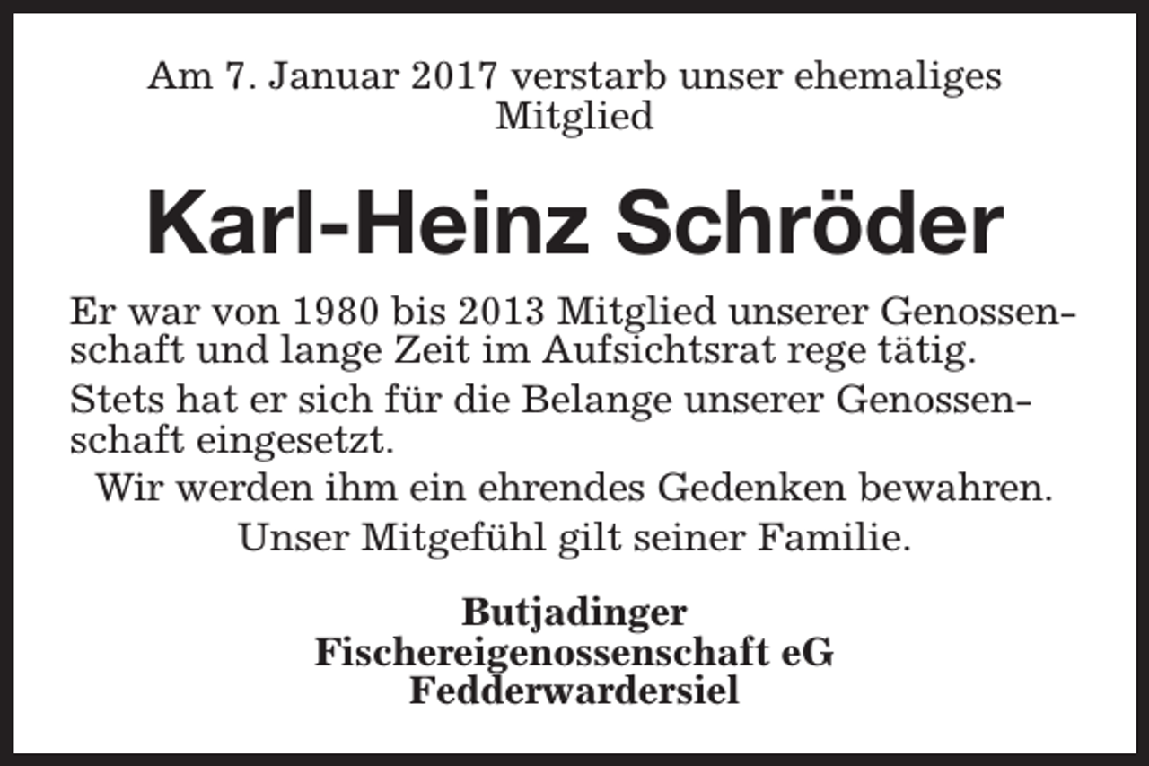 <p>Am 7. Januar 2017 verstarb unser ehemaliges<br />Mitglied</p><p>Karl-Heinz Schröder<br />Er war von 1980 bis 2013 Mitglied unserer Genossenschaft und lange Zeit im Aufsichtsrat rege tätig.<br />Stets hat er sich für die Belange unserer Genossenschaft eingesetzt.<br />Wir werden ihm ein ehrendes Gedenken bewahren.<br />Unser Mitgefühl gilt seiner Familie.<br />Butjadinger<br />Fischereigenossenschaft eG<br />Fedderwardersiel</p>