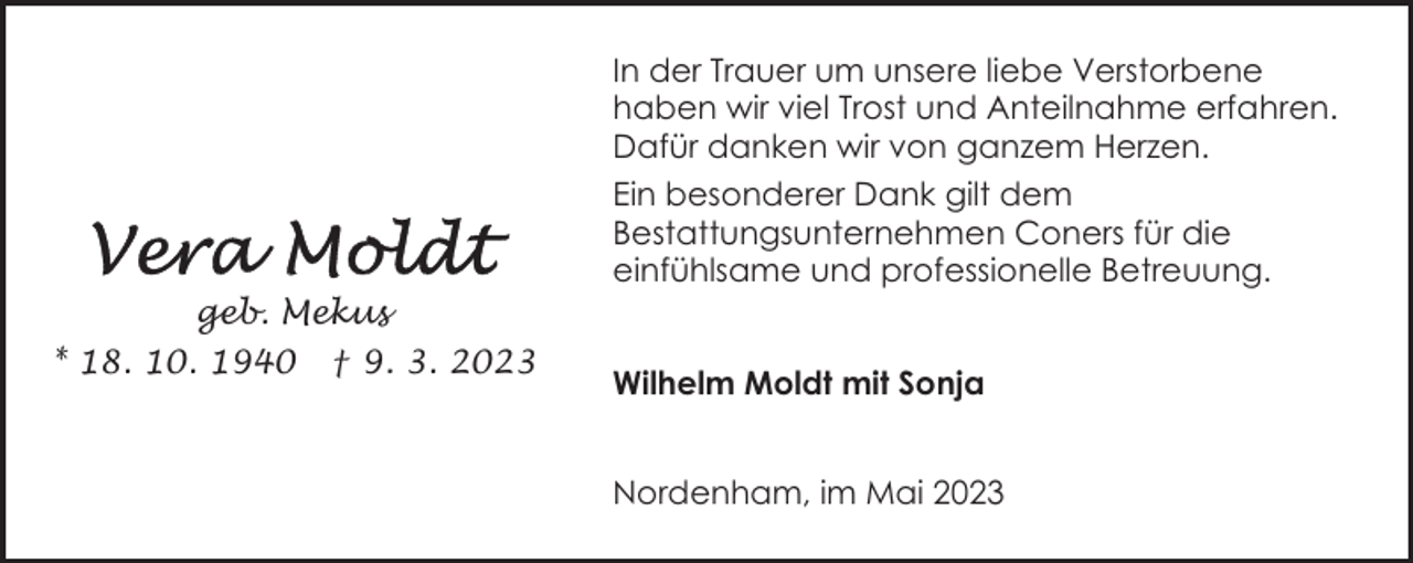 <p>In der Trauer um unsere liebe Verstorbene<br />haben wir viel Trost und Anteilnahme erfahren.<br />Dafür danken wir von ganzem Herzen.<br />Ein besonderer Dank gilt dem<br />Bestattungsunternehmen Coners für die<br />einfühlsame und professionelle Betreuung.<br />geb. Mekus<br />* 18. 10. 1940 † 9. 3. 2023</p><p>Wilhelm Moldt mit Sonja<br />Nordenham, im Mai 2023</p>