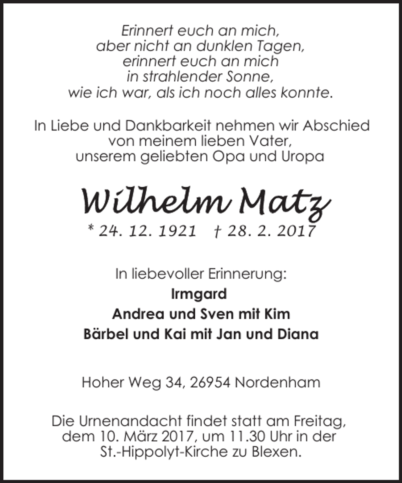 <p>Erinnert euch an mich,<br />aber nicht an dunklen Tagen,<br />erinnert euch an mich<br />in strahlender Sonne,<br />wie ich war, als ich noch alles konnte.<br />In Liebe und Dankbarkeit nehmen wir Abschied<br />von meinem lieben Vater,<br />unserem geliebten Opa und Uropa</p><p>* 24. 12. 1921</p><p>† 28. 2. 2017</p><p>In liebevoller Erinnerung:<br />Irmgard<br />Andrea und Sven mit Kim<br />Bärbel und Kai mit Jan und Diana<br />Hoher Weg 34, 26954 Nordenham<br />Die Urnenandacht findet statt am Freitag,<br />dem 10. März 2017, um 11.30 Uhr in der<br />St.-Hippolyt-Kirche zu Blexen.</p>