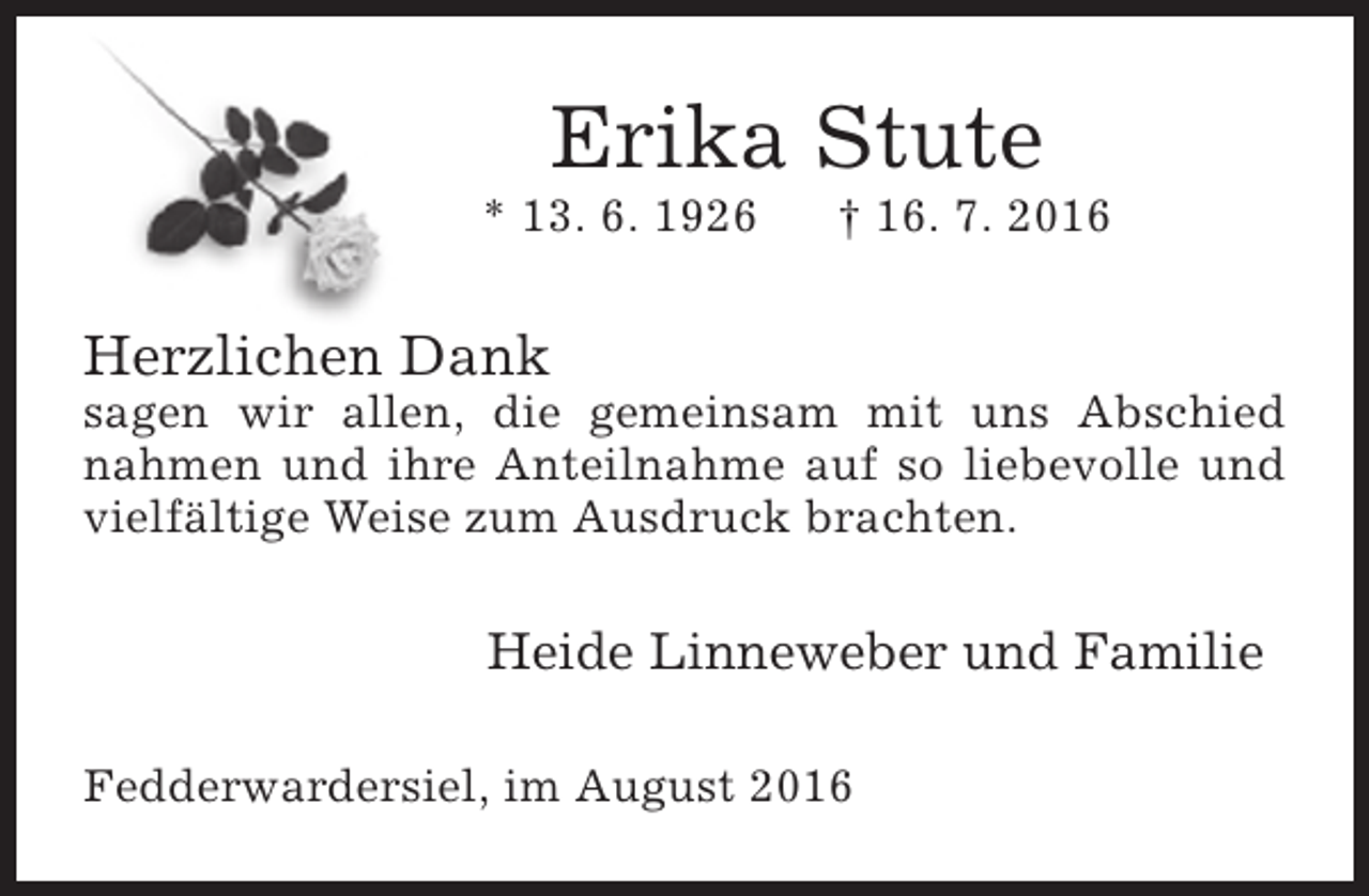 <p>Erika Stute</p><p>* 13. 6. 1926</p><p>† 16. 7. 2016</p><p>Herzlichen Dank</p><p>sagen wir allen, die gemeinsam mit uns Abschied<br />nahmen und ihre Anteilnahme auf so liebevolle und<br />vielfältige Weise zum Ausdruck brachten.</p><p>Heide Linneweber und Familie<br />Fedderwardersiel, im August 2016</p>