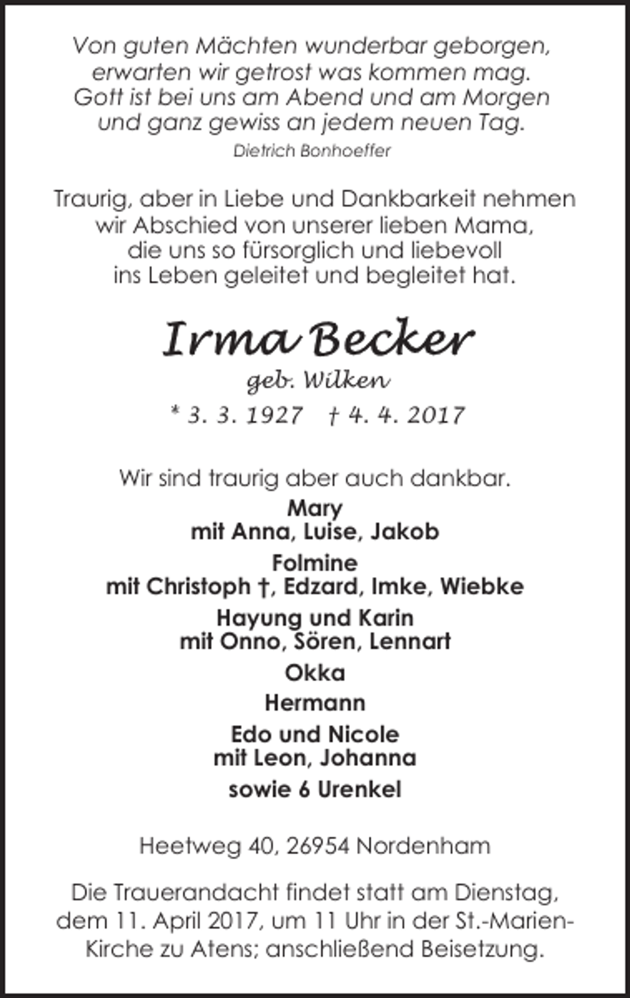 <p>Von guten Mächten wunderbar geborgen,<br />erwarten wir getrost was kommen mag.<br />Gott ist bei uns am Abend und am Morgen<br />und ganz gewiss an jedem neuen Tag.<br />Dietrich Bonhoeffer</p><p>Traurig, aber in Liebe und Dankbarkeit nehmen<br />wir Abschied von unserer lieben Mama,<br />die uns so fürsorglich und liebevoll<br />ins Leben geleitet und begleitet hat.</p><p>geb. Wilken<br />* 3. 3. 1927</p><p>† 4. 4. 2017</p><p>Wir sind traurig aber auch dankbar.<br />Mary<br />mit Anna, Luise, Jakob<br />Folmine<br />mit Christoph †, Edzard, Imke, Wiebke<br />Hayung und Karin<br />mit Onno, Sören, Lennart<br />Okka<br />Hermann<br />Edo und Nicole<br />mit Leon, Johanna<br />sowie 6 Urenkel<br />Heetweg 40, 26954 Nordenham<br />Die Trauerandacht findet statt am Dienstag,<br />dem 11. April 2017, um 11 Uhr in der St.-MarienKirche zu Atens; anschließend Beisetzung.</p>