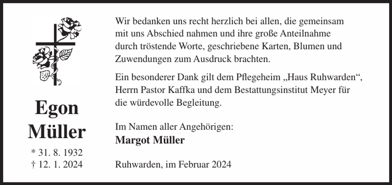 <p>Wir bedanken uns recht herzlich bei allen, die gemeinsam<br />mit uns Abschied nahmen und ihre große Anteilnahme<br />durch tröstende Worte, geschriebene Karten, Blumen und<br />Zuwendungen zum Ausdruck brachten.</p><p>Egon<br />Müller<br />* 31. 8. 1932<br />† 12. 1. 2024</p><p>Ein besonderer Dank gilt dem Pflegeheim „Haus Ruhwarden“,<br />Herrn Pastor Kaffka und dem Bestattungsinstitut Meyer für<br />die würdevolle Begleitung.<br />Im Namen aller Angehörigen:</p><p>Margot Müller<br />Ruhwarden, im Februar 2024</p>