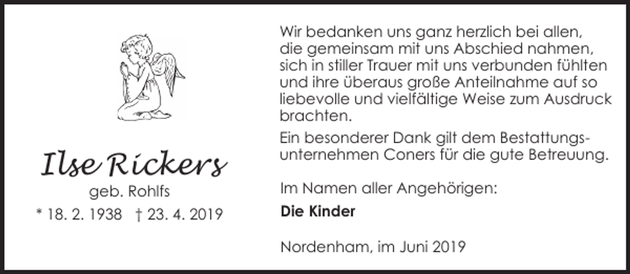 <p>Ilse Rickers</p><p>geb. Rohlfs<br />* 18. 2. 1938 † 23. 4. 2019</p><p>Wir bedanken uns ganz herzlich bei allen,<br />die gemeinsam mit uns Abschied nahmen,<br />sich in stiller Trauer mit uns verbunden fühlten<br />und ihre überaus große Anteilnahme auf so<br />liebevolle und vielfältige Weise zum Ausdruck<br />brachten.<br />Ein besonderer Dank gilt dem Bestattungsunternehmen Coners für die gute Betreuung.<br />Im Namen aller Angehörigen:<br />Die Kinder<br />Nordenham, im Juni 2019</p>
