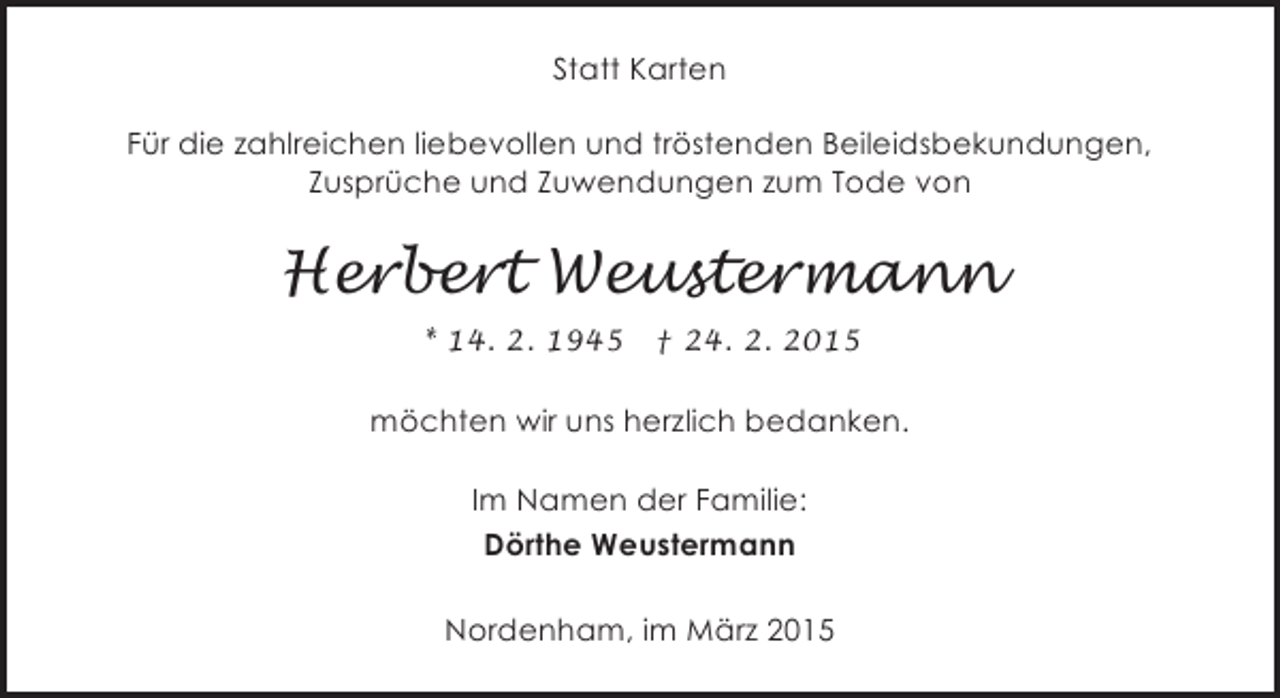 <p>Statt Karten<br />Für die zahlreichen liebevollen und tröstenden Beileidsbekundungen,<br />Zusprüche und Zuwendungen zum Tode von</p><p>Herbert Weustermann<br />* 14. 2. 1945</p><p>† 24. 2. 2015</p><p>möchten wir uns herzlich bedanken.<br />Im Namen der Familie:<br />Dörthe Weustermann<br />Nordenham, im März 2015</p>