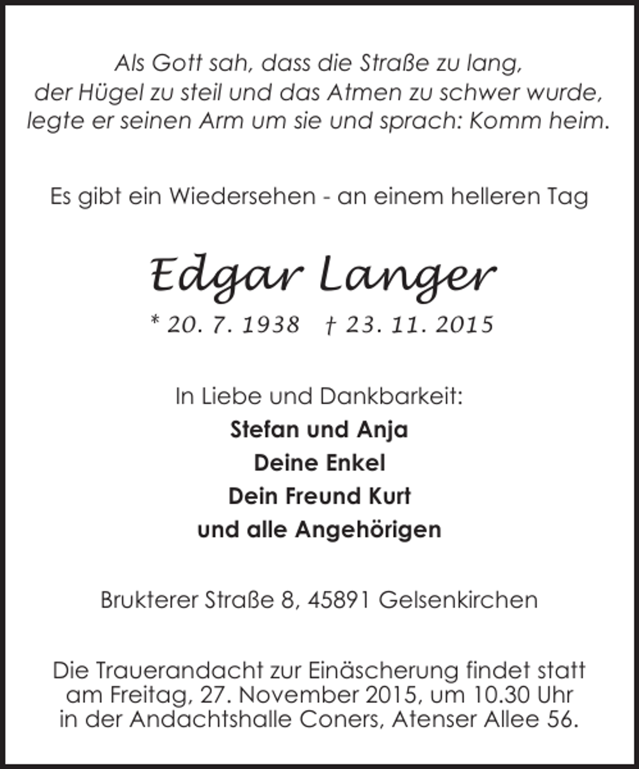 <p>Als Gott sah, dass die Straße zu lang,<br />der Hügel zu steil und das Atmen zu schwer wurde,<br />legte er seinen Arm um sie und sprach: Komm heim.<br />Es gibt ein Wiedersehen - an einem helleren Tag</p><p>Edgar Langer<br />* 20. 7. 1938</p><p>† 23. 11. 2015</p><p>In Liebe und Dankbarkeit:<br />Stefan und Anja<br />Deine Enkel<br />Dein Freund Kurt<br />und alle Angehörigen<br />Brukterer Straße 8, 45891 Gelsenkirchen<br />Die Trauerandacht zur Einäscherung findet statt<br />am Freitag, 27. November 2015, um 10.30 Uhr<br />in der Andachtshalle Coners, Atenser Allee 56.</p>