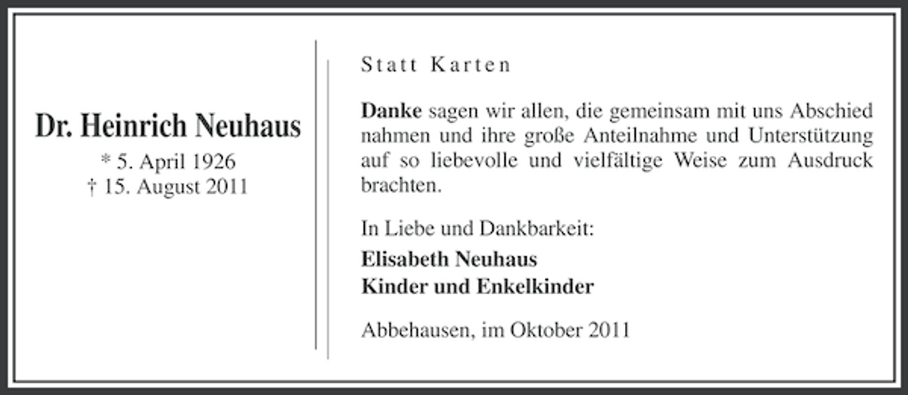 <p>Statt Karten</p><p>Dr. Heinrich Neuhaus<br />* 5. April 1926<br />† 15. August 2011</p><p>Danke sagen wir allen, die gemeinsam mit uns Abschied<br />nahmen und ihre große Anteilnahme und Unterstützung<br />auf so liebevolle und vielfältige Weise zum Ausdruck<br />brachten.<br />In Liebe und Dankbarkeit:<br />Elisabeth Neuhaus<br />Kinder und Enkelkinder<br />Abbehausen, im Oktober 2011</p>