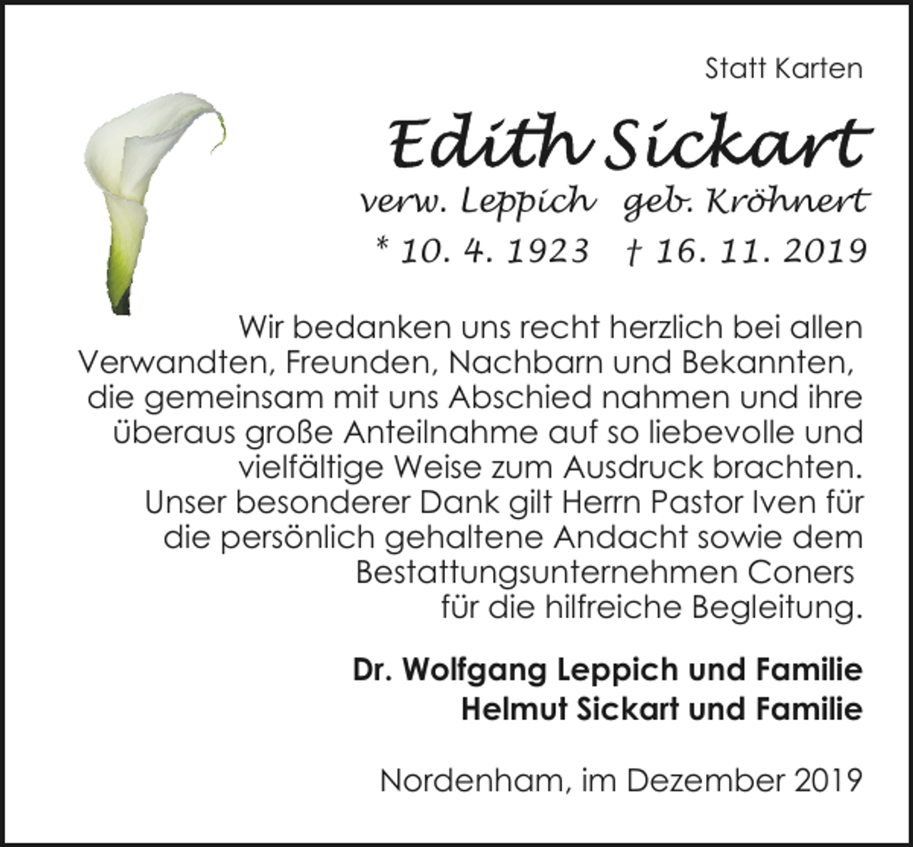 <p>Statt Karten</p><p>verw. Leppich</p><p>geb. Kröhnert</p><p>* 10. 4. 1923</p><p>† 16. 11. 2019</p><p>Wir bedanken uns recht herzlich bei allen<br />Verwandten, Freunden, Nachbarn und Bekannten,<br />die gemeinsam mit uns Abschied nahmen und ihre<br />überaus große Anteilnahme auf so liebevolle und<br />vielfältige Weise zum Ausdruck brachten.<br />Unser besonderer Dank gilt Herrn Pastor Iven für<br />die persönlich gehaltene Andacht sowie dem<br />Bestattungsunternehmen Coners<br />für die hilfreiche Begleitung.<br />Dr. Wolfgang Leppich und Familie<br />Helmut Sickart und Familie<br />Nordenham, im Dezember 2019</p>