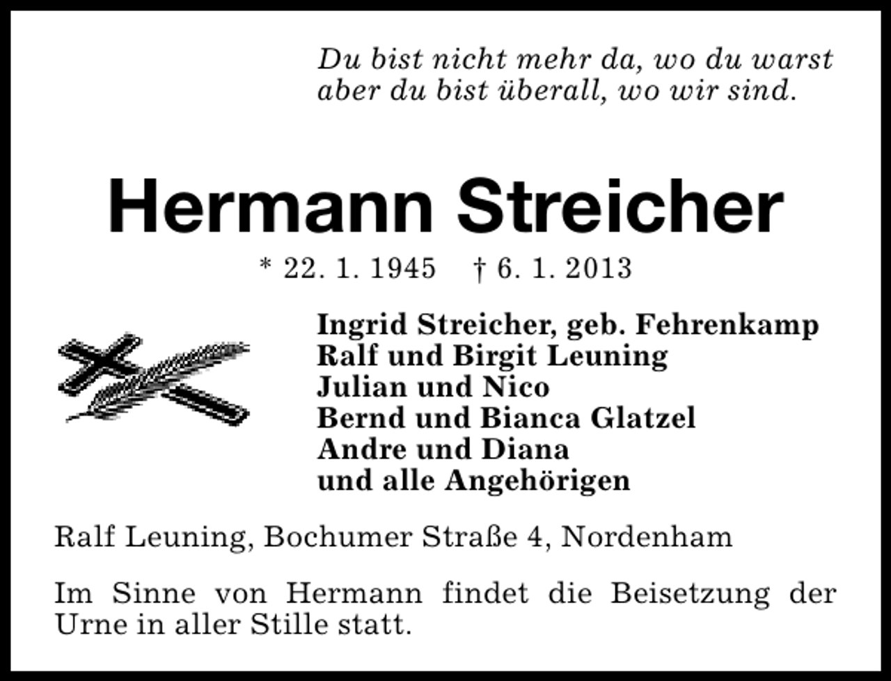 <p>Du bist nicht mehr da, wo du warst<br />aber du bist überall, wo wir sind.</p><p>Hermann Streicher<br />* 22. 1. 1945</p><p>† 6. 1. 2013</p><p>Ingrid Streicher, geb. Fehrenkamp<br />Ralf und Birgit Leuning<br />Julian und Nico<br />Bernd und Bianca Glatzel<br />Andre und Diana<br />und alle Angehörigen<br />Ralf Leuning, Bochumer Straße 4, Nordenham<br />Im Sinne von Hermann findet die Beisetzung der<br />Urne in aller Stille statt.</p>