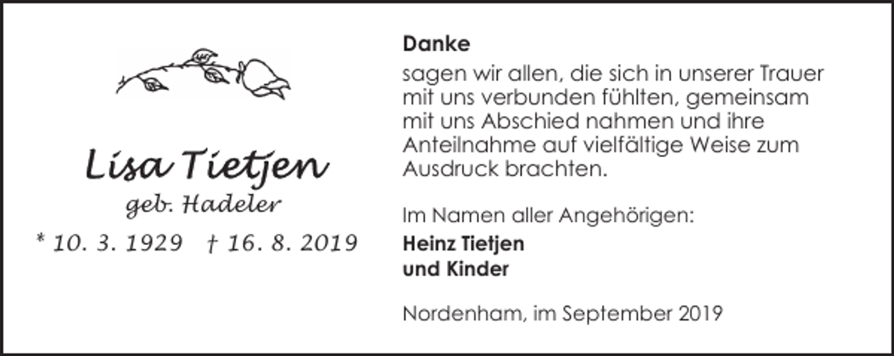 <p>Danke<br />sagen wir allen, die sich in unserer Trauer<br />mit uns verbunden fühlten, gemeinsam<br />mit uns Abschied nahmen und ihre<br />Anteilnahme auf vielfältige Weise zum<br />Ausdruck brachten.<br />geb. Hadeler<br />* 10. 3. 1929</p><p>† 16. 8. 2019</p><p>Im Namen aller Angehörigen:<br />Heinz Tietjen<br />und Kinder<br />Nordenham, im September 2019</p>