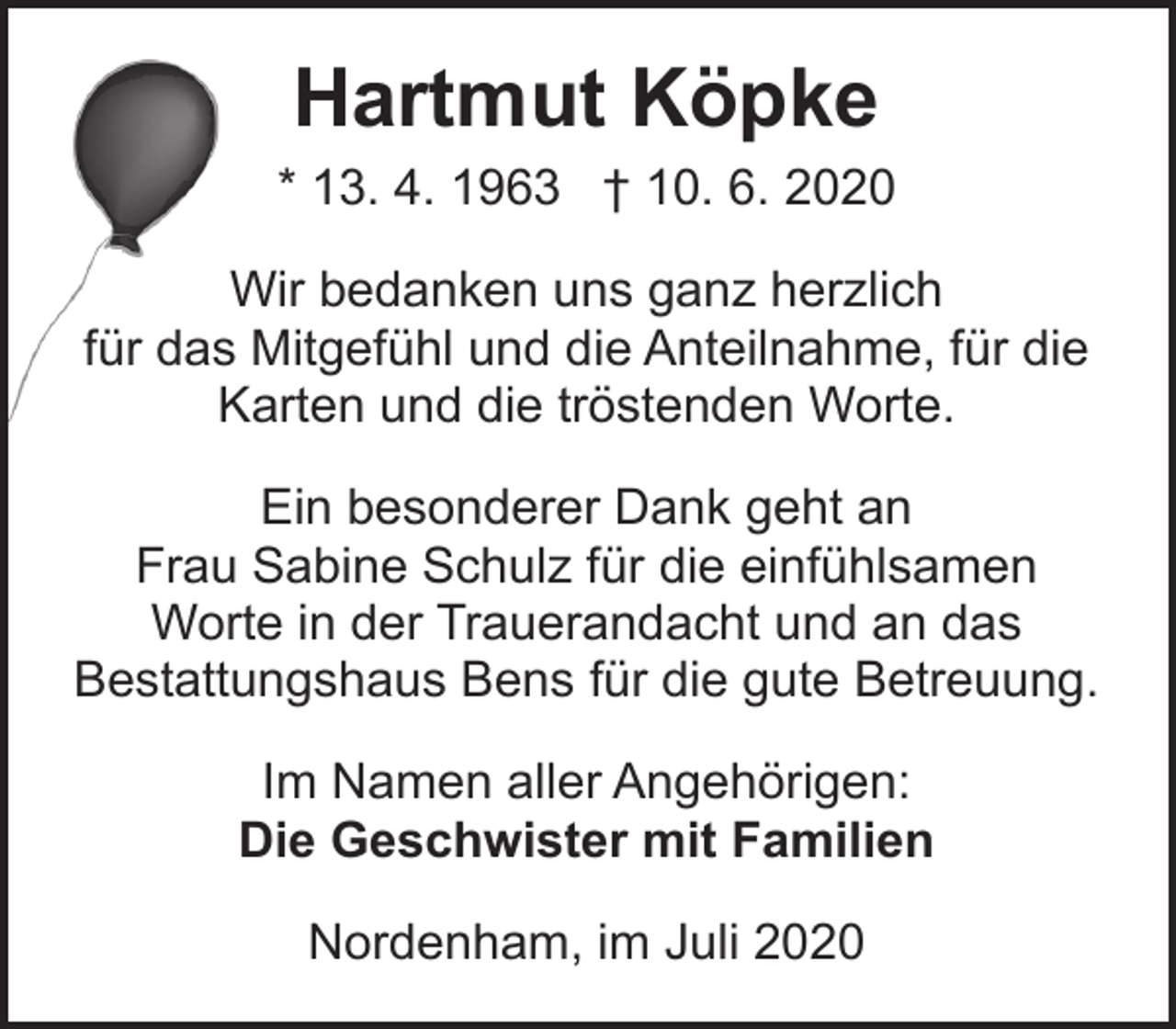 <p>Hartmut Köpke<br />* 13. 4. 1963 † 10. 6. 2020<br />Wir bedanken uns ganz herzlich<br />für das Mitgefühl und die Anteilnahme, für die<br />Karten und die tröstenden Worte.<br />Ein besonderer Dank geht an<br />Frau Sabine Schulz für die einfühlsamen<br />Worte in der Trauerandacht und an das<br />Bestattungshaus Bens für die gute Betreuung.<br />Im Namen aller Angehörigen:<br />Die Geschwister mit Familien<br />Nordenham, im Juli 2020</p>