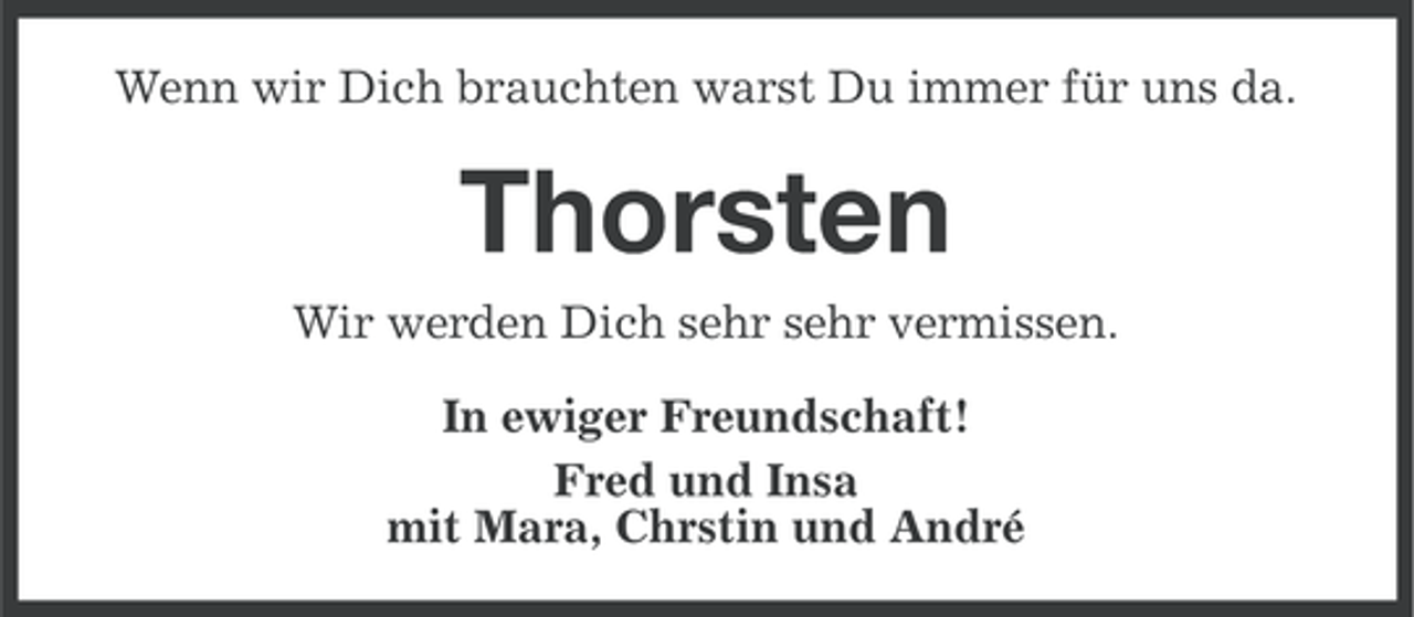 <p>Wenn wir Dich brauchten warst Du immer für uns da.</p><p>Thorsten<br />Wir werden Dich sehr sehr vermissen.<br />In ewiger Freundschaft!<br />Fred und Insa<br />mit Mara, Chrstin und André</p>