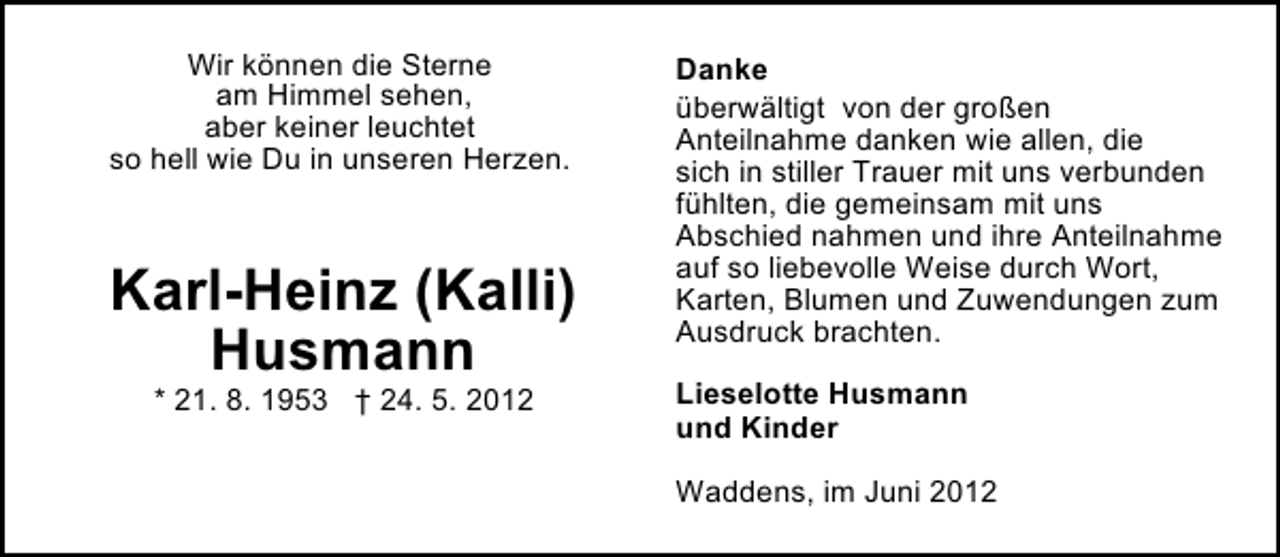 <p>Wir können die Sterne<br />am Himmel sehen,<br />aber keiner leuchtet<br />so hell wie Du in unseren Herzen.</p><p>Karl-Heinz (Kalli)<br />Husmann<br />* 21. 8. 1953 † 24. 5. 2012</p><p>Danke<br />überwältigt von der großen<br />Anteilnahme danken wie allen, die<br />sich in stiller Trauer mit uns verbunden<br />fühlten, die gemeinsam mit uns<br />Abschied nahmen und ihre Anteilnahme<br />auf so liebevolle Weise durch Wort,<br />Karten, Blumen und Zuwendungen zum<br />Ausdruck brachten.<br />Lieselotte Husmann<br />und Kinder<br />Waddens, im Juni 2012</p>