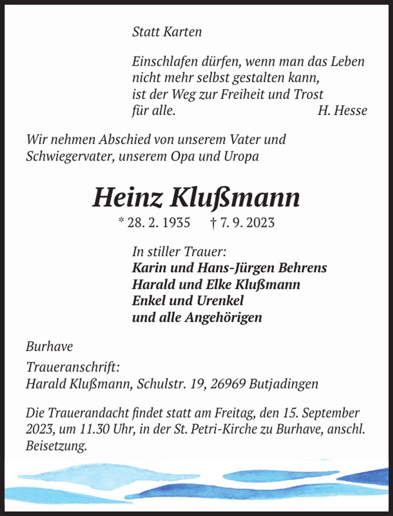 <p>Statt Karten<br />Einschlafen dürfen, wenn man das Leben<br />nicht mehr selbst gestalten kann,<br />ist der Weg zur Freiheit und Trost<br />für alle.<br />H. Hesse<br />Wir nehmen Abschied von unserem Vater und<br />Schwiegervater, unserem Opa und Uropa</p><p>Heinz Klußmann<br />* 28. 2. 1935</p><p>† 7. 9. 2023</p><p>In stiller Trauer:<br />Karin und Hans-Jürgen Behrens<br />Harald und Elke Klußmann<br />Enkel und Urenkel<br />und alle Angehörigen<br />Burhave<br />Traueranschrift:<br />Harald Klußmann, Schulstr. 19, 26969 Butjadingen<br />Die Trauerandacht ﬁndet statt am Freitag, den 15. September<br />2023, um 11.30 Uhr, in der St. Petri-Kirche zu Burhave, anschl.<br />Beisetzung.</p>