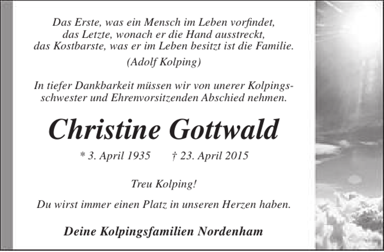 <p>Das Erste, was ein Mensch im Leben vorfindet,<br />das Letzte, wonach er die Hand ausstreckt,<br />das Kostbarste, was er im Leben besitzt ist die Familie.<br />(Adolf Kolping)<br />In tiefer Dankbarkeit müssen wir von unerer Kolpingsschwester und Ehrenvorsitzenden Abschied nehmen.</p><p>Christine Gottwald<br />* 3. April 1935</p><p>† 23. April 2015</p><p>Treu Kolping!<br />Du wirst immer einen Platz in unseren Herzen haben.</p><p>Deine Kolpingsfamilien Nordenham</p>