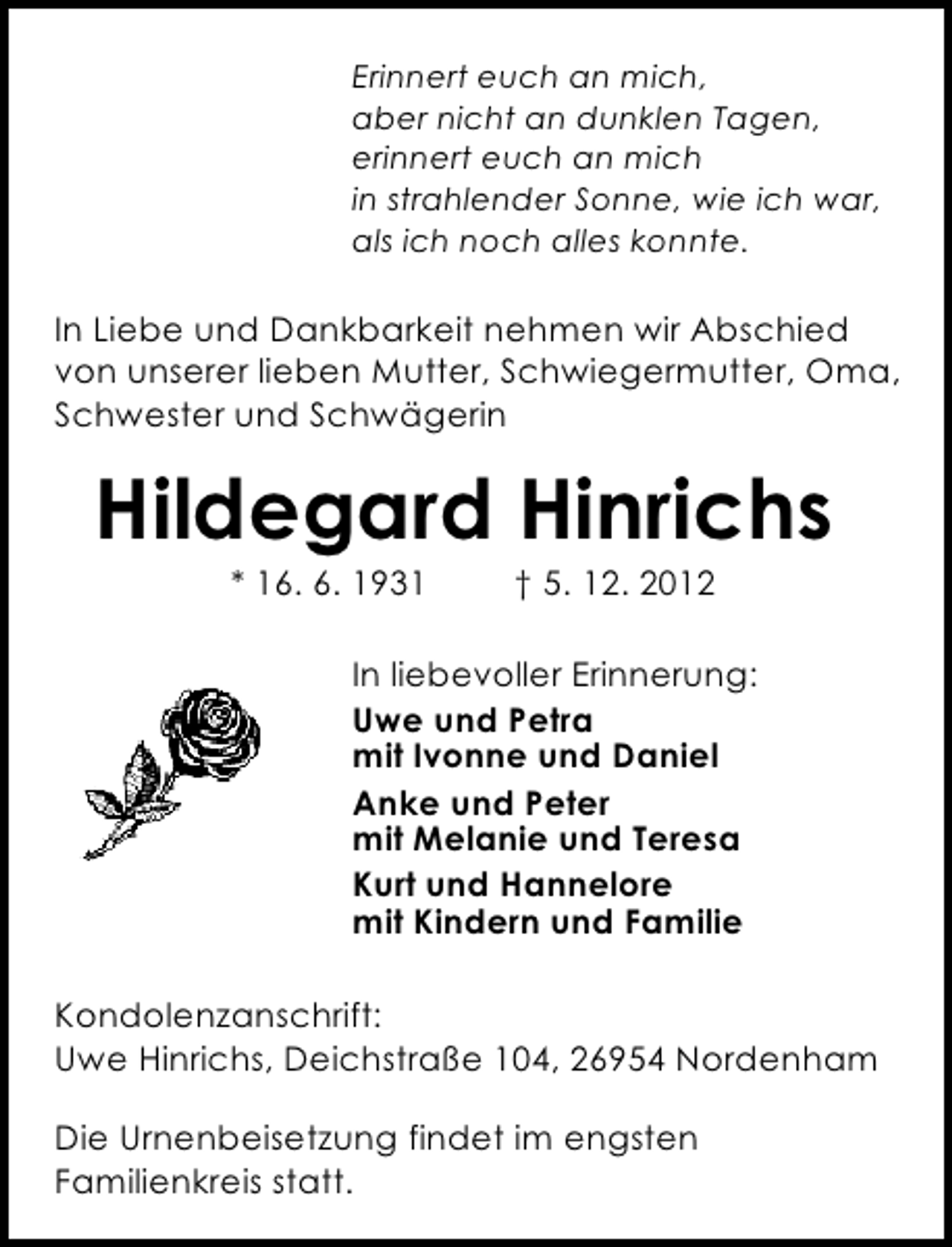 <p>Erinnert euch an mich,<br />aber nicht an dunklen Tagen,<br />erinnert euch an mich<br />in strahlender Sonne, wie ich war,<br />als ich noch alles konnte.</p><p>In Liebe und Dankbarkeit nehmen wir Abschied<br />von unserer lieben Mutter, Schwiegermutter, Oma,<br />Schwester und Schwägerin</p><p>Hildegard Hinrichs<br />* 16. 6. 1931</p><p>† 5. 12. 2012</p><p>In liebevoller Erinnerung:<br />Uwe und Petra<br />mit Ivonne und Daniel<br />Anke und Peter<br />mit Melanie und Teresa<br />Kurt und Hannelore<br />mit Kindern und Familie<br />Kondolenzanschrift:<br />Uwe Hinrichs, Deichstraße 104, 26954 Nordenham<br />Die Urnenbeisetzung findet im engsten<br />Familienkreis statt.</p>