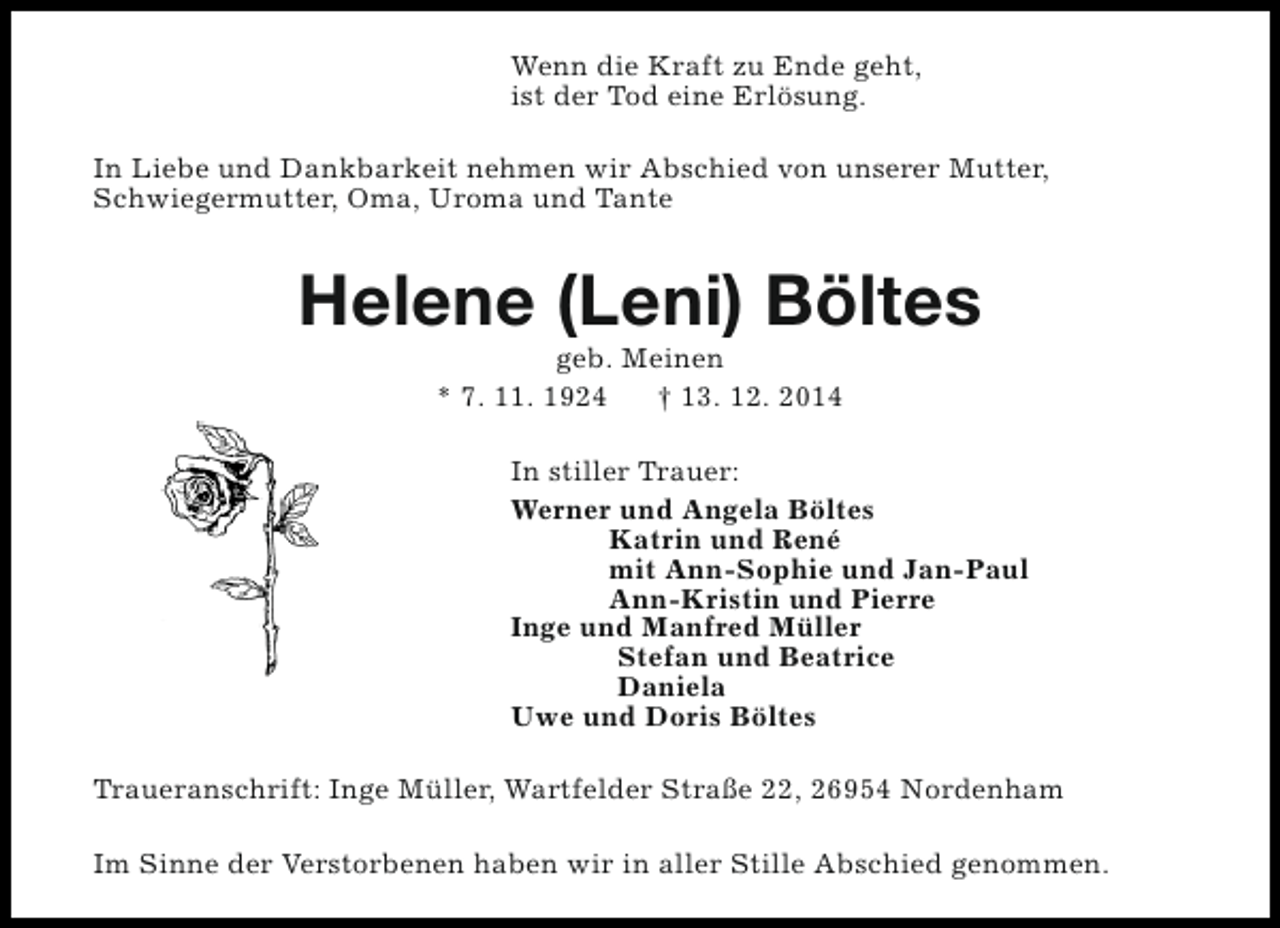 <p>Wenn die Kraft zu Ende geht,<br />ist der Tod eine Erlösung.<br />In Liebe und Dankbarkeit nehmen wir Abschied von unserer Mutter,<br />Schwiegermutter, Oma, Uroma und Tante</p><p>Helene (Leni) Böltes<br />geb. Meinen<br />* 7. 11. 1924<br />† 13. 12. 2014</p><p>In stiller Trauer:<br />Werner und Angela Böltes<br />Katrin und René<br />mit Ann-Sophie und Jan-Paul<br />Ann-Kristin und Pierre<br />Inge und Manfred Müller<br />Stefan und Beatrice<br />Daniela<br />Uwe und Doris Böltes<br />Traueranschrift: Inge Müller, Wartfelder Straße 22, 26954 Nordenham<br />Im Sinne der Verstorbenen haben wir in aller Stille Abschied genommen.</p>