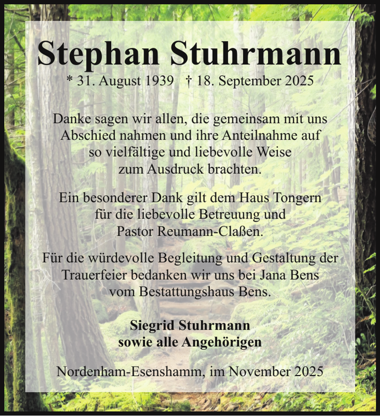 <p>Stephan Stuhrmann<br />* 31. August 1939 † 18. September 2025</p><p>Danke sagen wir allen, die gemeinsam mit uns<br />Abschied nahmen und ihre Anteilnahme auf<br />so vielfältige und liebevolle Weise<br />zum Ausdruck brachten.<br />Ein besonderer Dank gilt dem Haus Tongern<br />für die liebevolle Betreuung und<br />Pastor Reumann-Claßen.<br />Für die würdevolle Begleitung und Gestaltung der<br />Trauerfeier bedanken wir uns bei Jana Bens<br />vom Bestattungshaus Bens.<br />Siegrid Stuhrmann<br />sowie alle Angehörigen<br />Nordenham-Esenshamm, im November 2025</p>
